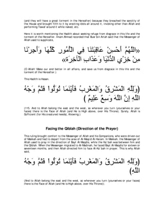 (and t hey will have a great t orment in t he Hereaft er) because t hey breached t he sanct it y of
t he House and brought filt h t o it by erect ing idols all around it , invoking ot her t han Allah and
performing Tawaf around it while naked, et c.

Here it is wort h ment ioning t he Hadit h about seeking refuge from disgrace in t his life and t he
t orment of t he Hereaft er. Imam Ahmad recorded t hat Busr bin Art ah said t hat t he Messenger of
Allah used t o supplicat e,



ゅ∠ ∇ゲィぺヱ ゅ∠ ヤミ ケヲ⊥ ほ∇ャや ヶ͡ ゅレわらホゅ∠ ∇リジ∇ェぺ ユヰヤャや»
 ル ͡ ∠∠ ヰあ⊥ ͡ ョ⊥ プ ∠ ∠ ∠ ͡ ハ ͡ ∠ ｚ ⊥ ｚ
                «り∠ カべ∇ャや ゆや∠ ハヱ ゅ∠ ∇ルギャや ヵ∇ゴカ ∇リョ
                   ゲ͡ ͡ グ∠ ∠ Β ぁ ͡ ͡ ͡
(O Allah! Make our end bet t er in all affairs, and save us from disgrace in t his life and t he
t orment of t he Hereaft er.)

This Hadit h is Hasan.



ヮ∇ィヱ ユんプ ∇やヲぁヲゎ ゅ∠ ∠ ∇Α∠∠ ゆゲ∇ピヨ∇ャや∠ ベゲ∇ゼヨ∇ャや ヮヤャヱぴ
⊥ ∠ ｚ ∠ ∠ ャ∠ ⊥ ヨレ ほプ ⊥ ͡ ∠ ヱ ⊥ ͡ ∠ ͡ ｚ͡∠
                           び ∀ Β͡∠ ノシヱ ヮヤャや ラま ヮヤャや
                             ユ ヤハ ∀ ͡ ∠ ∠ ｚ ｚ ͡ ͡ ｚ
(115. And t o Allah belong t he east and t he west , so wherever you t urn (yourselves or your
faces) t here is t he Face of Allah (and He is High above, over His Throne). Surely, Allah is
Sufficient (for His creat ures' needs), Knowing.)




                   Facing the Qiblah (Direction of the Prayer)
This ruling brought comfort t o t he Messenger of Allah and his Companions, who were driven out
of Makkah and had t o depart from t he area of Al-Masj id Al-Haram. In Makkah, t he Messenger of
Allah used t o pray in t he direct ion of Bayt Al-Maqdis, while t he Ka` bah was bet ween him and
t he Qiblah. When t he Messenger migrat ed t o Al-Madinah, he faced Bayt Al-Maqdis for sixt een or
sevent een mont hs, and t hen Allah direct ed him t o face Al-Ka` bah in prayer. This is why Allah
said,



ヮ∇ィヱ ユんプ ∇やヲぁヲゎ ゅ∠ ∠ ∇Α∠∠ ゆゲ∇ピヨ∇ャや∠ ベゲ∇ゼヨ∇ャや ヮヤャヱぴ
⊥ ∠ ｚ ∠ ∠ ャ∠ ⊥ ヨレ ほプ ⊥ ͡ ∠ ヱ ⊥ ͡ ∠ ͡ ｚ͡∠
                                              びヮヤャや
                                               ͡ｚ
(And t o Allah belong t he east and t he west , so wherever you t urn (yourselves or your faces)
t here is t he Face of Allah (and He is High above, over His Throne)).
 