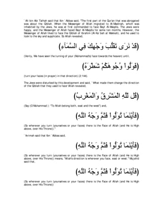` Ali bin Abi Talhah said t hat Ibn ` Abbas said, "The first part of t he Qur'an t hat was abrogat ed
was about t he Qiblah. When t he Messenger of Allah migrat ed t o Al-Madinah, which was
inhabit ed by t he Jews, he was at first commanded t o face Bayt Al-Maqdis. The Jews were
happy, and t he Messenger of Allah faced Bayt Al-Maqdis for some t en mont hs. However, t he
Messenger of Allah liked t o face t he Qiblah of Ibrahim (Al-Ka` bah at Makkah), and he used t o
look t o t he sky and supplicat e. So Allah revealed,



                               び͡ べ∠ ジャや ヶ͡ マヰ∇ィヱ ょヤボゎ ン∠ ル ∇ギホぴ
                                ￢ ヨｚ      プ ∠ ͡ ∠ ∠ ぁ∠ ∠ ゲ∠ ∠
(Verily, We have seen t he t urning of your (Muhammad's) face t owards t he heaven) unt il,



                                                     びロゲ∇トセ ∇ユムワヲ⊥ ヱ ∇やヲぁヲプぴ
                                                      ⊥ ∠ ∠ ⊥ ∠ ィ ⊥ ャ∠ ∠
(t urn your faces (in prayer) in t hat direct ion) (2:144).

The Jews were dist urbed by t his development and said, ` What made t hem change t he direct ion
of t he Qiblah t hat t hey used t o face' Allah revealed,



                                             びゆゲ∇ピヨ∇ャや∠ ベゲ∇ゼヨ∇ャや ヮヤャ モ⊥ ぴ
                                              ⊥ ͡ ∠ ヱ ⊥ ͡ ∠ ͡ ｚ∂ ホ
(Say (O Muhammad ): "To Allah belong bot h, east and t he west '') and,



                                               びヮヤャや ヮ∇ィヱ ユんプ ∇やヲぁヲゎ ゅ∠ ∠ ∇Α∠∠ ぴ
                                                ͡ ｚ ⊥ ∠ ｚ ∠ ∠ ャ∠ ⊥ ヨレ ほプ
(So wherever you t urn (yourselves or your faces) t here is t he Face of Allah (and He is High
above, over His Throne)).''

` Ikrimah said t hat Ibn ` Abbas said,



                                               びヮヤャや ヮ∇ィヱ ユんプ ∇やヲぁヲゎ ゅ∠ ∠ ∇Α∠∠ ぴ
                                                ͡ ｚ ⊥ ∠ ｚ ∠ ∠ ャ∠ ⊥ ヨレ ほプ
(So wherever you t urn (yourselves or your faces) t here is t he Face of Allah (and He is High
above, over His Throne)) means, "Allah's direct ion is wherever you face, east or west .'' Muj ahid
said t hat ,



                                               びヮヤャや ヮ∇ィヱ ユんプ ∇やヲぁヲゎ ゅ∠ ∠ ∇Α∠∠ ぴ
                                                ͡ ｚ ⊥ ∠ ｚ ∠ ∠ ャ∠ ⊥ ヨレ ほプ
(So wherever you t urn (yourselves or your faces) t here is t he Face of Allah (and He is High
above, over His Throne))
 
