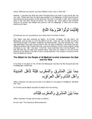 means, "Wherever you may be, you have a Qiblah t o face, t hat is, Al-Ka` bah.''

However, it was said t hat Allah sent down t his Ayah before t he order t o face t he Ka` bah. Ibn
Jarir said, "Ot hers said t hat t his Ayah was revealed t o t he Messenger of Allah permit t ing t he
one praying volunt ary prayers t o face wherever t hey wish in t he east or west , while t raveling,
when in fear and when facing t he enemy.'' For inst ance, Ibn ` Umar used t o face what ever
direct ion his animal was headed and proclaim t hat t he Messenger of Allah did t he same,
explaining t he Ayah,



                                              びヮヤャや ヮ∇ィヱ ユんプ ∇やヲぁヲゎ ゅ∠ ∠ ∇Α∠∠ ぴ
                                               ͡ ｚ ⊥ ∠ ｚ ∠ ∠ ャ∠ ⊥ ヨレ ほプ
(So wherever you t urn (yourselves or your faces) t here is t he Face of Allah).''

That Hadit h was also collect ed by Muslim, At -Tirmidhi, An-Nasa'i, Ibn Abi Hat im, Ibn
Marduwyah, and it s origin is in t he Two Sahihs from Ibn ` Umar and ` Amr bin Rabi` ah wit hout
ment ioning t he Ayah. In his Sahih, Al-Bukhari recorded t hat Nafi` said t hat whenever Ibn ` Umar
was asked about t he prayer during t imes of fear, he used t o describe it and would t hen say,
"When t he sense of fear is worse t han t hat , pray while st anding, or while riding, whet her facing
t he Qiblah or not .'' Nafi` t hen said, "I t hink Ibn ` Umar ment ioned t hat from t he Prophet .'' It
was also said t hat t he Ayah was revealed about t hose who are unable t o find t he correct
direct ion of t he Qiblah in t he dark or due t o cloudy skies and, t hus, prayed in a direct ion ot her
t han t he Qiblah by mist ake.

The Qiblah for the People of Al-Madinah is what is between the East
                           and the West
In his Tafsir of t his Ayah (2:115), Al-Hafiz Ibn Marduwyah recorded t hat Abu Hurayrah said t hat
t he Messenger of Allah said,



るレΑ͡ ヨ∇ャや モ∇ワほャ るヤ∇らホ ゆゲ∇ピヨ∇ャや∠ ベゲ∇ゼヨ∇ャや リ∇Βよ ゅ∠ »
͡ ∠ ギ∠ ͡ ∠ ͡ ∀ ∠ ͡ ͡ ͡ ∠ ヱ ͡ ͡ ∠ ∠ ∠ ョ
                       «ベや∠ バ∇ャや モ∇ワぺヱ ュゅｚ ャや モ∇ワぺヱ
                           ゲ͡ ͡ ∠∠ ͡ ゼ ͡ ∠∠
(What is bet ween t he east and t he west is t he Qiblah for t he people of Al-Madinah, Ash-Sham
and ` Iraq.)

At -Tirmidhi and Ibn Maj ah recorded t his Hadit h wit h t he wording,



                               «る∠∇らホ ゆゲ∇ピヨ∇ャや∠ ベゲ∇ゼヨ∇ャや リ∇Βよ ゅ∠ »
                                 ヤ͡͡ ͡ ∠ ヱ͡ ͡ ∠ ∠ ∠ ョ
(What is bet ween t he east and t he west is a Qiblah.)

Ibn Jarir said, "The meaning of Allah's st at ement ;
 
