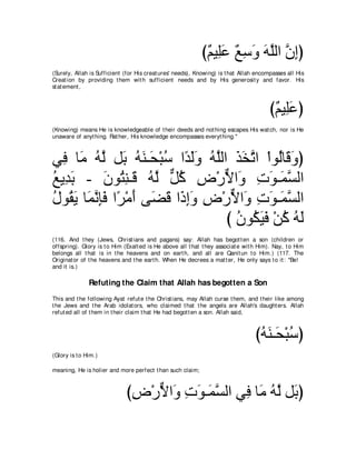 び∀ Β͡∠ ノシヱ ヮヤャや ラまぴ
                                                             ユ ヤハ ∀ ͡ ∠ ∠ ｚ ｚ ͡
(Surely, Allah is Sufficient (for His creat ures' needs), Knowing) is t hat Allah encompasses all His
Creat ion by providing t hem wit h sufficient needs and by His generosit y and favor. His
st at ement ,



                                                                                        び∀ Β͡∠ ぴ
                                                                                         ユ ヤハ
(Knowing) means He is knowledgeable of t heir deeds and not hing escapes His wat ch, nor is He
unaware of anyt hing. Rat her, His knowledge encompasses everyt hing.''



ヶ͡ ゅ∠ ヮｚ モ∠ ヮレ⇒∠ ∇らシ や⇔ ∠∠ ヮｚャや グガゎや ∇やヲ⊥ゅ∠ ヱぴ
  プ ョ ⊥ ャ よ ⊥ ∠ エ ⊥ ギャヱ ⊥ ヤ ∠ ∠ ｚ ャ ホ∠
ノΑ͡ よ - ラヲ⊥ レ⇒∠ ヮｚ モミ チ∇ケΙや∠ れヲ⇒∠ ジャや
⊥ ギ∠       ∠ わ͡ ホ ⊥ ャ ｘ ⊥ ͡ ｘ ヱ ͡ ∠ ヨｚ
メヲ⊥ Α ゅ∠ ル͡∠ や⇔ ∇ョぺ ヴ∠ ホ や∠ まヱ チ∇ケΙや∠ れヲ⇒∠ ジャや
⊥ ボ∠ ヨｚ みプ ゲ ∠ ツ∠ ク͡∠ ͡ ｘ ヱ ͡ ∠ ヨｚ
                                  び ラヲ⊥ Βプ ∇リミ ヮャ
                                    ⊥ ム∠ ∠ ⊥ ⊥ ∠
(116. And t hey (Jews, Christ ians and pagans) say: Allah has begot t en a son (children or
offspring). Glory is t o Him (Exalt ed is He above all t hat t hey associat e wit h Him). Nay, t o Him
belongs all t hat is in t he heavens and on eart h, and all are Qanit un t o Him.) (117. The
Originat or of t he heavens and t he eart h. When He decrees a mat t er, He only says t o it : "Be!
and it is.)

               Refuting the Claim that Allah has begotten a Son
This and t he following Ayat refut e t he Christ ians, may Allah curse t hem, and t heir like among
t he Jews and t he Arab idolat ors, who claimed t hat t he angels are Allah's daught ers. Allah
refut ed all of t hem in t heir claim t hat He had begot t en a son. Allah said,



                                                                                  びヮレ⇒∠ ∇らシぴ
                                                                                   ⊥∠ エ ⊥
(Glory is t o Him.)

meaning, He is holier and more perfect t han such claim;



                              びチ∇ケΙや∠ れヲ⇒∠ ジャや ヶ͡ ゅ∠ ヮｚ モ∠ ぴ
                               ͡ ｘ ヱ ͡ ∠ ヨｚ     プ ョ ⊥ャ よ
 