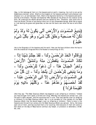 (Nay, t o Him belongs all t hat is in t he heavens and on eart h,) meaning, t he t rut h is not as t he
disbelievers claimed, rat her, Allah's is t he kingdom of t he heavens and eart h and what ever and
whoever is in, on and bet ween t hem. Allah is t he Supreme Aut horit y in t he heavens and eart h,
and He is t he Creat or, Provider and Sust ainer Who decides all t he affairs of t he creat ion as He
wills. All creat ures are Allah's servant s and are owned by Him. Therefore, how could one of
t hem be His son The son of any being is born out of t wo comparable beings. Allah has no equal
or rival sharing His grace and great ness, so how can He have a son when He has no wife Allah
said,



∇ユャヱ ギャヱ ヮャ ラヲ⊥ Α ヴｚ ぺ チ∇ケΙや∠ れヲ⇒∠ ジャや ノΑ͡ よぴ
  ∠∠ ∀ ∠∠ ⊥ ∠ ⊥ ム∠ ル∠ ͡ ｘ ヱ ͡ ∠ ヨｚ ⊥ ギ∠
￢∇ヴセ あ ムよ ヲワヱ ￢∇ヴセ ｚ ミ ペヤカヱ るらエ⇒∠ ヮｚ ∇リムゎ
∃ ∠ モ⊥ ͡ ∠ ⊥ ∃ ∠ モ⊥ ∠ ∠∠ ∠ ∀ ∠ ͡ タ ⊥ ャ ⊥ ∠
                                      び ∀ Β͡∠
                                        ユ ヤハ
(He is t he Originat or of t he heavens and t he eart h. How can He have children when He has no
wife He creat ed all t hings and He is t he Knower of everyt hing) (6:101).



- やキま ゅゃ∇Βセ ∇ユわ∇ゃィ ∇ギボャ - やギ∠ヱ リ⇒∠ ∇ェゲャや グガゎや ∇やヲ⊥ゅ∠ ヱぴ
   ⇔∂ ͡ ⇔ ∠ ⊥ ͡ ∠ ∠ ⇔ ャ∠ ⊥ ヨ ｚ ∠ ∠ ｚ ャ ホ∠
チ∇ケΙや ペゼレ∠ ヱ ヮ∇レョ ラ∇ゲトヘわΑ れヲ⇒∠ ジャや キゅ∠ ゎ
⊥ ｘ ぁ ∠ ゎ∠ ⊥ ͡ ∠ ｚ ∠ ∠ ∠ ⊥ ∠ ヨｚ ⊥ ム∠
- やギ∠ヱ リ⇒∠ ∇ェゲヤ͡ や∇ヲハキ ラ∠ - やギワ メゅ∠ イ∇ャや ゲガゎヱ
    ⇔ ャ∠ ͡ ヨ ｚ ャ ∠ ∠ ぺ ⇔∂ ∠ ⊥ ら͡ ぁ ͡ ∠ ∠
リ∠ ぁ ミ ラ͡ - やギ∠ヱ グガわΑ ラ∠ リ⇒∠ ∇ェゲヤ͡ ヴ͡ らレ∠ ゅ∠ ヱ
  ョ モ⊥ ま ⇔ ャ∠ ∠ ͡ ｚ ∠ ぺ ͡ ヨ ｚ ャ ピ∠ Α ョ∠
- やギ∇らハ リ⇒∠ ∇ェゲャや ヴ͡ へ Ιま チ∇ケΙや∠ れヲ⇒∠ ジャや ヴ͡
   ⇔ ∠ ͡ ヨ ｚ           ゎ ｚ ͡ ͡ ｘ ヱ ͡ ∠ ヨｚ               プ
ュ∇ヲΑ ͡ Β͡ や∠ ∇ユヰぁミヱ - やギハ ∇ユワギハヱ ∇ユヰ⇒∠ ∇ェぺ ∇ギボャ
∠ ∠ ヮ ゎ ￢ ⊥ ヤ⊥ ∠          ⇔∂ ∠ ⊥ ｚ ∠ ∠ ⊥ ダ ∠ ∠ ｚ
                                        び やキ∇ゲプ るヨ⇒∠ ボ∇ャや
                                          ⇔ ∠ ͡ ∠ Β͡
(And t hey say: "The Most Gracious (Allah) has begot t en a son (offspring or children).'' Indeed
you have brought fort h (said) a t errible evil t hing. Whereby t he heavens are almost t orn, and
t he eart h is split asunder, and t he mount ains fall in ruins. That t hey ascribe a son (or offspring
or children) t o t he Most Gracious (Allah). But it is not suit able for (t he maj est y of) t he Most
Gracious (Allah) t hat He should beget a son (or offspring or children). There is none in t he
heavens and t he eart h but comes unt o t he Most Gracious (Allah) as a servant . Verily, He knows
each one of t hem, and has count ed t hem a full count ing. And everyone of t hem will come t o
Him alone on t he Day of Resurrect ion (wit hout any helper, or prot ect or or defender)) (19:88-
95), and,
 