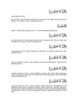 びラヲ⊥ レ⇒∠ ヮｚ モミぴ
                                                                       ∠ わ͡ ホ ⊥ ャ ｘ ⊥
(all are Qanit un t o Him).

Ibn Abi Hat im said t hat Abu Sa` id Al-Ashaj informed t hem t hat Asbat informed t hem from
Mut arrif, from ` At iyah, from Ibn ` Abbas who said t hat ,



                                                                                     びリΒ͡ レ⇒∠ ぴ
                                                                                      ∠ わ͡ ホ
(Qant in) (2:238) means, t hey pray t o Him. ` Ikrimah and Abu Malik also said t hat ,



                                                                      びラヲ⊥ レ⇒∠ ヮｚ モミぴ
                                                                       ∠ わ͡ ホ ⊥ ャ ｘ ⊥
(and all are Qanit un t o Him.) means, bound t o Him in servit ude t o Him. Sa` id bin Jubayr said
t hat Qanit un is sincerit y. Ar-Rabi` bin Anas said t hat ,



                                                                      びラヲ⊥ レ⇒∠ ヮｚ モミぴ
                                                                       ∠ わ͡ ホ ⊥ ャ ｘ ⊥
(all are Qanit un t o Him.) means, "St anding up - before Him - on t he Day of Resurrect ion.'' Also,
As-Suddi said t hat ,



                                                                      びラヲ⊥ レ⇒∠ ヮｚ モミぴ
                                                                       ∠ わ͡ ホ ⊥ ャ ｘ ⊥
(and all are Qanit un t o Him.) means, "Obedient on t he Day of Resurrect ion.'' Khasif said t hat
Muj ahid said t hat ,



                                                                      びラヲ⊥ レ⇒∠ ヮｚ モミぴ
                                                                       ∠ わ͡ ホ ⊥ ャ ｘ ⊥
(and all are Qanit un t o Him. ) means, "Obedient . He says, ` Be a human' and he becomes a
human.'' He also said, "(Allah says,) ` Be a donkey' and it becomes a donkey.'' Also, Ibn Abi Naj ih
said t hat Muj ahid said t hat ,



                                                                      びラヲ⊥ レ⇒∠ ヮｚ モミぴ
                                                                       ∠ わ͡ ホ ⊥ ャ ｘ ⊥
(and all are Qanit un t o Him.) means, obedient . Muj ahid also said, "The obedience of t he
disbeliever occurs when his shadow prost rat es, while he hat es t hat .'' Muj ahid's st at ement ,
which Ibn Jarir preferred, combines all t he meanings, and t hat is t hat Qunut means obedience
and submission t o Allah. There are t wo cat egories of Qunut : legislat ed and dest ined, for Allah
said,
 