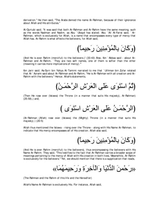 derivat ion.'' He t hen said, "The Arabs denied t he name Ar-Rahman, because of t heir ignorance
about Allah and His at t ribut es.''

Al-Qurt ubi said, "It was said t hat bot h Ar-Rahman and Ar-Rahim have t he same meaning, such
as t he words Nadman and Nadim, as Abu ` Ubayd has st at ed. Abu ` Ali Al-Farisi said, ` Ar-
Rahman, which is exclusively for Allah, is a name t hat encompasses every t ype of mercy t hat
Allah has. Ar-Rahim is what effect s t he believers, for Allah said,



                                                  びゅヨΒ͡ ケ リΒ͡ ョ∇ぽヨ∇ャゅ͡ ラゅ∠ ヱぴ
                                                   ⇔ ェ∠ ∠ レ͡ ⊥ よ ∠ ミ∠
(And He is ever Rahim (merciful) t o t he believers.)' (33:43) Also, Ibn ` Abbas said - about Ar-
Rahman and Ar-Rahim, ` They are t wo soft names, one of t hem is soft er t han t he ot her
(meaning it carries more implicat ions of mercy).'''

Ibn Jarir said; As-Surri bin Yahya At -Tamimi narrat ed t o me t hat ` Ut hman bin Zufar relat ed
t hat Al-` Azrami said about Ar-Rahman and Ar-Rahim, "He is Ar-Rahman wit h all creat ion and Ar-
Rahim wit h t he believers.'' Hence. Allah's st at ement s,



                              びリ⇒∠ ∇ェゲャや ス∇ゲバ∇ャや ヴ∠ハ ン∠ わ∇シや ｚ をぴ
                               ⊥ ヨ ｚ ͡ ∠ ヤ∠ ヲ∠ ユ⊥
(Then He rose over (Ist awa) t he Throne (in a manner t hat suit s His maj est y), Ar-Rahman)
(25:59),) and,



                                  び ン∠ ∠ ∇シや ス∇ゲバ∇ャや ヴ∠ハ リ⇒∠ ∇ェゲャやぴ
                                     ヲわ ͡ ∠ ヤ ∠ ⊥ ヨ ｚ
(Ar-Rahman (Allah) rose over (Ist awa) t he (Might y) Throne (in a manner t hat suit s His
maj est y).) (20:5)

Allah t hus ment ioned t he Ist awa - rising over t he Throne - along wit h His Name Ar-Rahman, t o
indicat e t hat His mercy encompasses all of His creat ion. Allah also said,



                                                  びゅヨΒ͡ ケ リΒ͡ ョ∇ぽヨ∇ャゅ͡ ラゅ∠ ヱぴ
                                                   ⇔ ェ∠ ∠ レ͡ ⊥ よ ∠ ミ∠
(And He is ever Rahim (merciful) t o t he believers), t hus encompassing t he believers wit h His
Name Ar-Rahim. They said, "This t est ifies t o t he fact t hat Ar-Rahman carries a broader scope of
meanings pert aining t o t he mercy of Allah wit h His creat ion in bot h lives. Meanwhile, Ar-Rahim
is exclusively for t he believers.'' Yet , we should ment ion t hat t here is a supplicat ion t hat reads,



                           «ゅ∠ ヰヨΒ͡ ケヱ りゲカべ∇ャや∠ ゅ∠ ∇ルギャや リヨ∇ェケ»
                             ヨ⊥ ∠ ェ ∠ ∠ ͡ ∠ ͡ ヱ Β ぁ ∠ ∠
(The Rahman and t he Rahim of t his life and t he Hereaft er)

Allah's Name Ar-Rahman is exclusively His. For inst ance, Allah said,
 