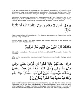 (118. And t hose who have no knowledge say: "Why does not Allah speak t o us (face t o face) or
why does not a sign come t o us'' So said t he people before t hem words of similar import . Their
heart s are alike, We have indeed made plain t he signs for people who believe wit h cert aint y.)

Muhammad bin Ishaq report ed t hat Ibn ` Abbas said t hat Rafi` bin Huraymilah said t o t he
Messenger of Allah , "O Muhammad! If you were t ruly a Messenger from Allah, as you claim,
t hen ask Allah t o speak t o us direct ly, so t hat we hear His Speech.'' So Allah revealed,



べ∠ Β͡ ∇ほゎ ∇ヱぺ ヮｚャや ゅ∠ ヨヤムΑ Ι∇ヲャ ∠ ヲ⊥ ∠∇バ∠ Ι リΑ͡ ャや メゅ∠ ヱぴ
 レ ゎ ∠ ∠ ⊥ ヤ レ⊥ あ∠ ⊥ ∠ ∠ ラ ヨヤ Α ∠ ∠ グｚ ∠ ホ∠
                                                   び∀ ∠ や∠
                                                    るΑ ￢
(And t hose who have no knowledge say: "Why does not Allah speak t o us (face t o face) or why
does not a sign come t o us'')

Abu Al-` Aliyah, Ar-Rabi` bin Anas, Qat adah and As-Suddi said t hat it was act ually t he
st at ement of t he Arab disbelievers:



                     び∇ユヰャ∇ヲホ モ∇んョ ユ͡ ヤ∇らホ リ͡ リΑ͡ ャや メゅ∠ マャグミぴ
                        ͡ ͡ ∠ ∠ あ ヰ͡ ∠ ョ ∠ グｚ ∠ ホ ∠ ͡∠ ∠
(So said t he people before t hem words of similar import . ) He said, "These are t he Jews and t he
Christ ians.''

What furt her proves t hat t he Arab idolat ors said t he st at ement ment ioned in t he Ayah is t hat
Allah said,



ヴ∠ ∇ぽル ヴｚ ェ リョ∇ぽル リ∠ ∇やヲ⊥ゅ∠ ∀ ∠ や∠ ∇ユヰ∇ゎ￢べ∠ や∠ まヱぴ
   ゎ ⊥ わ∠ ∠ ͡ ぁ ャ ャ ホ るΑ ￢ ⊥ ∠ ィ ク͡∠
モバ∇イΑ ゑ∇Βェ ユヤ∇ハぺ ヮｚャや ヮヤャや モシケ ヴゎヱ⊥ べ∠ モ∇んョ
⊥ ∠ ∠ ⊥ ∠ ⊥∠ ∠ ⊥ヤ ͡ ｚ ⊥ ⊥ ⊥ ∠ ͡ ぺ ョ ∠ ͡
ヮヤャや ギレ͡ ∀ ゅ∠ タ ∇やヲ⊥ ゲ∇ィぺ リΑ͡ ャや ょΒ͡ Βシ ヮわャゅ∠ ケ
͡ ｚ ∠ ハ ケ ピ∠       ョ∠ ∠ ∠ グｚ ⊥ ダ⊥ ∠ ⊥ ∠ ∠ シ͡
               び ラヱ⊥ ム∇ヨΑ ∇やヲ⊥ ゅ∠ ゅ∠ よ ∀ Α͡ ∠ ∀ や∠ ∠ ∠
                 ∠ ゲ⊥ ∠ ル ミ ヨ͡ ギ ギセ ゆ グハヱ
(And when t here comes t o t hem a sign (from Allah) t hey say: "We shall not believe unt il we
receive t he like of t hat which t he Messengers of Allah had received.'' Allah knows best wit h
whom t o place His Message. Humiliat ion and disgrace from Allah and a severe t orment will
overt ake t he criminals (polyt heist s and sinners) for t hat which t hey used t o plot .) (6:124) and
 