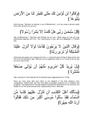 チ∇ケΙや リョ ゅ∠ ャ ゲイ∇ヘゎ ヴｚ ェ マャ リョ∇ぽル リ∠ ∇やヲ⊥ゅ∠ ヱぴ
͡ ｘ ∠ ͡ レ∠ ∠ ⊥ ∠ わ∠ ∠ ∠ ∠ ͡ ぁ ャ ャ ホ∠
                                    び ゅ⇔ ヲ⊥ ∇レΑ
                                       ハ ら∠
(And t hey say: "We shall not believe in you (O Muhammad ), unt il you cause a spring t o gush
fort h from t he eart h for us) unt il,



         びΙヲ⊥ ケ や⇔ ゼよ Ιま ろレ⊥ ∇モワ ヴあ ケ リ⇒∠ ∇らシ ∇モホぴ
          ⇔ シｚ ゲ∠ ∠ ｚ ∠ ⊥ ミ ∠ よ∠ ∠ エ ⊥ ⊥
(Say (O Muhammad ): "Glorified (and Exalt ed) be my Lord (Allah) above all t hat evil t hey
(polyt heist s) associat e wit h Him ! Am I anyt hing but a man, sent as a Messenger'') (17:90-93)
and,



ゅ∠ ∇Βヤハ メゴル⊥ Ι∇ヲャ ゅ∠ ￢べ∠ ャ ラヲ⊥ ∇ゲΑ Ι リΑ͡ ャや メゅ∠ ヱぴ
 レ ∠∠ ∠ ͡ ぺ ∠ ∠ ル∠ ボ͡ ∠ ィ ∠ ∠ ∠ グｚ ∠ ホ∠
                            びゅ∠ よケ ン∠ ル ∇ヱぺ るムゃ⇒∠ヨ∇ャや
                              レｚ ∠ ゲ∠ ∠ ⊥ ∠ ͡ ヤ∠
(And t hose who expect not a meet ing wit h Us (i. e. t hose who deny t he Day of Resurrect ion and
t he life of t he Hereaft er) said: "Why are not t he angels sent down t o us, or why do we not see
our Lord'') (25:21) and,



ゅヘ⊥ タ ヴ∠ ∇ぽΑ ラ∠ ∇ユヰ∇レョ ￢ン͡ ∇ョや ぁ ミ ギΑ͡ Α ∇モよぴ
⇔ エ⊥   ゎ ⊥ ぺ ⊥ あ ∃ ゲ モ⊥ ⊥ ゲ⊥ ∠
                                    び りゲゼレョ
                                       ⇔ ∠ ｚ ∠ぁ
(Nay, everyone of t hem desires t hat he should be given pages spread out ) (74:52).

There are many ot her Ayat t hat t est ify t o t he disbelief of t he Arab idolat ors, t heir
t ransgression, st ubbornness, and t hat t hey asked unnecessary quest ions out of disbelief and
arrogance. The st at ement s of t he Arab idolat ors followed t he st at ement s of t he nat ions of t he
People of t he Two Script ures and ot her religions before t hem. Allah said,



リョ ゅら⇒∠ ミ ∇ユヰ∇Βヤハ メあ レゎ ラ∠ ょ⇒∠ ム∇ャや モ∇ワぺ マャほ∇ジΑぴ
∠ あ ⇔ わ͡ ͡ ∠∠ ∠ ゴ∠ ⊥ ぺ ͡ わ͡ ⊥ ∠ ∠ ⊥∠ ∠
∇やヲ⊥ゅ∠ プ マャク リ͡ ゲら∇ミぺ ヴ∠ ヲ⊥ ∇やヲ⊥ほシ ∇ギボプ ͡ べ∠ ジャや
   ャ ボ∠ ∠ ͡ ョ ∠ ∠ ∠ シ ョ ャ∠∠ ∠ ∠ ￢ ヨｚ
                                びりゲ∇ヰィ ヮヤャや ゅ∠ ケぺ
                                  ⇔ ∠ ∠ ͡ ｚ ル͡ ∠
 