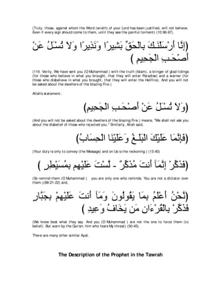 (Truly, t hose, against whom t he Word (wrat h) of your Lord has been j ust ified, will not believe.
Even if every sign should come t o t hem, unt il t hey see t he painful t orment ) (10:96-97).



∇リハ モ⇒∇ジゎ Ιヱ や⇔ Α͡ ルヱ や⇔ Β͡ よ ペエ∇ャゅ͡ マ⇒∠ ∇ヤシ∇ケぺ ゅｚ ͡ぴ
  ∠ ⊥ ∠ ⊥ ∠ ∠ ゲ グ∠ ∠ ゲ ゼ∠ あ ∠ よ ∠ レ ∠ ∠ ルま
                               び ユΒ͡ イ∇ャや ょ⇒∠ ∇タぺ
                                 ͡ エ∠ ͡ エ ∠
(119. Verily, We have sent you (O Muhammad ) wit h t he t rut h (Islam), a bringer of glad t idings
(for t hose who believe in what you brought , t hat t hey will ent er Paradise) and a warner (for
t hose who disbelieve in what you brought , t hat t hey will ent er t he Hellfire). And you will not
be asked about t he dwellers of t he blazing Fire.)

Allah's st at ement ;



                                 びユΒ͡ イ∇ャや ょ⇒∠ ∇タぺ ∇リハ モ⇒∇ジゎ Ιヱぴ
                                  ͡ エ∠ ͡ エ ∠ ∠ ⊥ ∠ ⊥ ∠ ∠
(And you will not be asked about t he dwellers of t he blazing Fire.) means, "We shall not ask you
about t he disbelief of t hose who rej ect ed you.'' Similarly, Allah said,



                            びゆゅ∠ エ∇ャや ゅレ∇Βヤハヱ ヒ⇒∠ら∇ャや マ∇Βヤハ ゅ∠ ル͡∠ ぴ
                             ⊥ ジ͡ ∠ ∠∠ ∠ ⊥ ヤ∠ ∠ ∠∠ ヨｚ みプ
(Your dut y is only t o convey (t he Message) and on Us is t he reckoning.) (13:40)



   び ゲト∇Βジヨよ ユ͡ ∇Βヤハ ろ∇ジャ - ∀ ミ∠ ョ ろル∠ べ∠ ルま ∇ゲミグプぴ
     ∃ ͡ ∠ ⊥ ͡ ヰ ∠∠ ∠ ｚ ゲあ グ⊥ ∠ ぺ ヨｚ ͡ あ ∠ ∠
(So remind t hem (O Muhammad )         you are only one who reminds. You are not a dict at or over
t hem.)(88:21-22) and,



ケゅｚ イよ ∇ユヰ∇Βヤハ ろル∠ べ∠ ヱ ラヲ⊥ヲ⊥ Α ゅ∠ よ ユヤ∇ハぺ リ∇エｚ ぴ
∃ ら∠ ͡ ͡ ∠∠ ∠ ぺ ョ∠ ∠ ャ ボ∠ ヨ͡ ⊥ ∠ ∠ ⊥ ル
               び ギΒ͡ ヱ フゅ∠ Α リ∠ ラや∠ ∇ゲボ∇ャゅ͡ ∇ゲミグプ
                 ͡ ハ∠ ⊥ ガ∠ ョ ͡ ￢ ⊥ よ あ ∠ ∠
(We know best what t hey say. And you (O Muhammad ) are not t he one t o force t hem (t o
belief). But warn by t he Qur'an; him who fears My t hreat ) (50:45).

There are many ot her similar Ayat .




                  The Description of the Prophet in the Tawrah
 