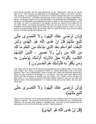 Imam Ahmad recorded ` At a' bin Yasar saying t hat he met ` Abdullah bin ` Amr bin Al-` As and
said t o him, "Tell me about t he descript ion of t he Messenger of Allah in t he Torah.'' He said,
"Yes, by Allah, he is described by t he Torah wit h t he same charact erist ics t hat he is described
wit h in t he Qur'an wit h: ` O Prophet ! We have sent you as a wit ness, a bringer of good news, a
warner, and as safe refuge for t he unlet t ered people. You are My servant and Messenger. I have
called you t he Mut awakkil (who depends and relies on Allah for each and everyt hing). You are
not harsh, nor hard, nor obnoxious in t he bazaars. He does not reward t he evil deed wit h an
evil deed. Rat her, he forgives and pardons. Allah will not bring his life t o an end, unt il he
st raight ens t he wicked's religion by his hands so t hat t he people proclaim: There is no deit y
wort hy of worship except Allah. By his hands, Allah will open blind eyes, deaf ears and sealed
heart s.''' This was recorded by Al-Bukhari only.



ヴｚ ェ ン∠ ⇒∠ レャや Ιヱ キヲ⊥ Β∇ャや マレ∠ ヴ∠ ∇ゲ∠ リ∠ヱぴ
   わ∠ ゲ ダｚ ∠ ∠ ⊥ ヰ∠ ∠ ハ ッ ゎ ャ∠
リゃャヱ ン∠ ヰ∇ャや ヲワ ヮヤャや ン∠ ワ ラま ∇モホ ∇ユヰわヤョ ノらわゎ
͡ ͡ ∠∠ ギ⊥ ∠ ⊥ ͡ ｚ          ギ⊥ ｚ ͡ ⊥ ⊥ ∠ ｚ͡ ∠ ͡ ｚ ∠
マャ ゅ∠ ユ∇ヤバ∇ャや リョ ポ￢べ∠ ヵ͡ ャや ギ∇バよ ユ⊥ ￢へ∠ ∇ワぺ ろ∇バらゎや
∠ ∠ ョ ͡ ͡ ∠ ͡ ∠ ∠ ィ グｚ ∠ ∠ ワ∠ ヲ ∠ ∠ ∠ ｚ
ユヰ⇒∠ ∇Βゎへ リΑ͡ ャや - ゲΒ͡ ル Ιヱ ヶャヱ リ͡ ヮヤャや リョ
⊥ ⊥ レ ∠ ∠ グｚ ∃ ダ∠ ∠ ∠ ｙ ͡∠ ョ ͡ ｚ ∠ ͡
ヮよ ラヲ⊥ ョ∇ぽΑ マゃ⇒∠∇ヱぺ ヮゎヱΚゎ ペェ ヮ∠ ヲ⊥∇わ∠ ょ⇒∠ ム∇ャや
͡ ͡ ∠ レ͡ ⊥ ∠ ͡ ャ ⊥ ͡ ͡ ∠ ∠ ͡ ｚ ∠ ⊥ ル ヤ Α ∠ わ͡
            び ラヱ⊥ ジ⇒∠ ∇ャや ユワ マゃ⇒∠∇ヱほプ ヮよ ∇ゲヘ∇ムΑ リョ∠
               ∠ ゲ͡ ガ ⊥ ⊥ ∠ ͡ ャ ⊥∠ ͡ ͡ ⊥ ∠ ヱ
(120. Never will t he Jews nor t he Christ ians be pleased wit h you (O Muhammad ) t ill you follow
t heir religion. Say: "Verily, t he guidance of Allah (i.e. Islamic Monot heism) t hat is t he (only)
guidance. And if you (O Muhammad ) were t o follow t heir (Jews and Christ ians) desires aft er
what you have received of Knowledge (i.e. t he Qur'an), t hen you would have against Allah
neit her any Wali (prot ect or or guardian) nor any helper.) (121. Those t o whom we gave t he
Book recit e it as it should be recit ed (Yat lunahu Haqqa Tilawat ihi) t hey are t he ones who
believe t herein. And whoso disbelieve in it , t hose are t hey who are t he losers.) Ibn Jarir said,
"Allah said,



ヴｚ ェ ン∠ ⇒∠ レャや Ιヱ キヲ⊥ Β∇ャや マレ∠ ヴ∠ ∇ゲ∠ リ∠ヱぴ
 わ∠ ゲ ダｚ ∠ ∠ ⊥ ヰ∠ ∠ ハ ッ ゎ ャ∠
                                 び∇ユヰわヤョ ノらわゎ
                                    ⊥ ∠ ｚ͡ ∠ ͡ ｚ ∠
(Never will t he Jews nor t he Christ ians be pleased wit h you (O Muhammad ) t ill you follow t heir
religion.) meaning, ` The Jews and t he Christ ians will never be happy wit h you, O Muhammad!
Therefore, do not seek what pleases or appeases t hem, and st ick t o what pleases Allah by
calling t hem t o t he t rut h t hat Allah sent you wit h.' Allah's st at ement ,



                                         びン∠ ヰ∇ャや ヲワ ヮヤャや ン∠ ワ ラま ∇モホぴ
                                           ギ⊥ ∠ ⊥ ͡ ｚ ギ⊥ ｚ ͡ ⊥
 