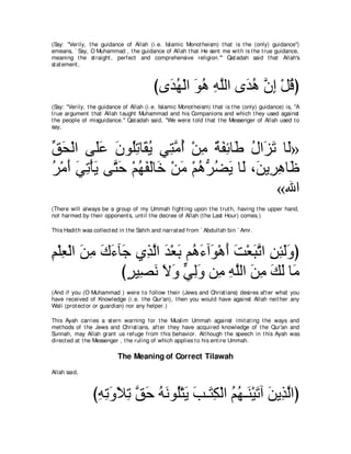 (Say: "Verily, t he guidance of Allah (i.e. Islamic Monot heism) t hat is t he (only) guidance'')
emeans, ` Say, O Muhammad , t he guidance of Allah t hat He sent me wit h is t he t rue guidance,
meaning t he st raight , perfect and comprehensive religion.''' Qat adah said t hat Allah's
st at ement ,



                                         びン∠ ヰ∇ャや ヲワ ヮヤャや ン∠ ワ ラま ∇モホぴ
                                           ギ⊥ ∠ ⊥ ͡ ｚ ギ⊥ ｚ ͡ ⊥
(Say: "Verily, t he guidance of Allah (i.e. Islamic Monot heism) t hat is t he (only) guidance) is, "A
t rue argument t hat Allah t aught Muhammad and his Companions and which t hey used against
t he people of misguidance.'' Qat adah said, "We were t old t hat t he Messenger of Allah used t o
say,



ペエ∇ャや ヴ∠ハ ラヲ⊥ゎゅ∠ Α ヶ͡ ョぺ ∇リョ るヘもゅ∠ メや∠ ゎ ゅ∠»
あ∠       ヤ∠ ∠ ヤ͡ ボ⊥ わｚ ⊥ ͡ ∀ ∠ ͡ デ ⊥ ゴ∠ ャ
ゲ∇ョぺ ヶゎ∇ほΑ ヴわェ ∇ユヰヘャゅ∠ ∇リョ ∇ユワぁ ツΑ ゅ∠ ∩∠ Α͡ ワゅ∠
⊥ ∠ ∠ ͡ ∠ ｚ ∠ ⊥ ∠ ∠ カ ∠ ⊥ ゲ⊥ ∠ ャ リ ゲ͡ ニ
                                            «ぶや
(There will always be a group of my Ummah fight ing upon t he t rut h, having t he upper hand,
not harmed by t heir opponent s, unt il t he decree of Allah (t he Last Hour) comes.)

This Hadit h was collect ed in t he Sahih and narrat ed from ` Abdullah bin ` Amr.



ユ∇ヤバ∇ャや リョ ポ￢べ∠ ヵ͡ ャや ギ∇バよ ユ⊥ ￢へ∠ ∇ワぺ ろ∇バらゎや リゃャヱぴ
͡ ͡ ∠ ͡ ∠ ∠ ィ グｚ ∠ ∠ ワ∠ ヲ ∠ ∠ ∠ ｚ ͡ ͡ ∠∠
              びゲΒ͡ ル Ιヱ ヶャヱ リ͡ ヮヤャや リョ マャ ゅ∠
               ∃ ダ∠ ∠ ∠ ｙ ͡∠ ョ ͡ ｚ ∠ ͡ ∠ ∠ ョ
(And if you (O Muhammad ) were t o follow t heir (Jews and Christ ians) desires aft er what you
have received of Knowledge (i.e. t he Qur'an), t hen you would have against Allah neit her any
Wali (prot ect or or guardian) nor any helper.)

This Ayah carries a st ern warning for t he Muslim Ummah against imit at ing t he ways and
met hods of t he Jews and Christ ians, aft er t hey have acquired knowledge of t he Qur'an and
Sunnah, may Allah grant us refuge from t his behavior. Alt hough t he speech in t his Ayah was
direct ed at t he Messenger , t he ruling of which applies t o his ent ire Ummah.

                           The Meaning of Correct Tilawah
Allah said,



                びヮゎヱΚゎ ペェ ヮルヲ⊥∇わΑ ょ⇒∠ ム∇ャや ユヰ⇒∠ ∇Β∠ へ リΑ͡ ャやぴ
                 ͡ ͡ ∠ ∠ ͡ ｚ ∠ ⊥ ∠ ヤ ∠ ∠ わ͡ ⊥ ⊥ レ ゎ ∠ グｚ
 