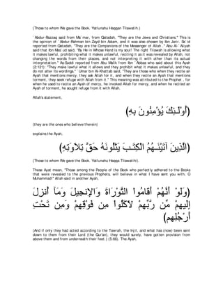 (Those t o whom We gave t he Book. Yat lunahu Haqqan Tilawat ih.)

` Abdur-Razzaq said from Ma` mar, from Qat adah, "They are t he Jews and Christ ians.'' This is
t he opinion of ` Abdur-Rahman bin Zayd bin Aslam, and it was also chosen by Ibn Jarir. Sa` id
report ed from Qat adah, "They are t he Companions of t he Messenger of Allah .'' Abu Al-` Aliyah
said t hat Ibn Mas` ud said, "By He in Whose Hand is my soul! The right Tilawah is allowing what
it makes lawful, prohibit ing what it makes unlawful, recit ing it as it was revealed by Allah, not
changing t he words from t heir places, and not int erpret ing it wit h ot her t han it s act ual
int erpret at ion.'' As-Suddi report ed from Abu Malik from Ibn ` Abbas who said about t his Ayah
(2:121): "They make lawful what it allows and t hey prohibit what it makes unlawful, and t hey
do not alt er it s wordings.'' ` Umar bin Al-Khat t ab said, "They are t hose who when t hey recit e an
Ayah t hat ment ions mercy, t hey ask Allah for it , and when t hey recit e an Ayah t hat ment ions
t orment , t hey seek refuge wit h Allah from it .'' This meaning was at t ribut ed t o t he Prophet , for
when he used t o recit e an Ayah of mercy, he invoked Allah for mercy, and when he recit ed an
Ayah of t orment , he sought refuge from it wit h Allah.

Allah's st at ement ,



                                                              びヮよ ラヲ⊥ ョ∇ぽΑ マゃ⇒∠∇ヱぺぴ
                                                               ͡ ͡ ∠ レ͡ ⊥ ∠ ͡ ャ ⊥
(t hey are t he ones who believe t herein)

explains t he Ayah,



                  びヮゎヱΚゎ ペェ ヮルヲ⊥∇わΑ ょ⇒∠ ム∇ャや ユヰ⇒∠ ∇Β∠ へ リΑ͡ ャやぴ
                   ͡ ͡ ∠ ∠ ͡ ｚ ∠ ⊥ ∠ ヤ ∠ ∠ わ͡ ⊥ ⊥ レ ゎ ∠ グｚ
(Those t o whom We gave t he Book. Yat lunahu Haqqa Tilawat ihi).

These Ayat mean, "Those among t he People of t he Book who perfect ly adhered t o t he Books
t hat were revealed t o t he previous Prophet s, will believe in what I have sent you wit h, O
Muhammad!'' Allah said in anot her Ayah,



メゴル⊥ べ∠ ヱ モΒ͡ ル͡ や∠ りや∠ ∇ヲわャや ∇やヲョゅ∠ ぺ ∇ユヰルぺ ∇ヲャヱぴ
∠ ͡ ぺ ョ∠ ∠ イ Η ヱ ∠ ケ ｚ           ⊥ ホ∠ ⊥ ｚ ∠ ∠ ∠
ろ∇エゎ リ͡ ヱ ∇ユヰホ∇ヲプ リ͡ ∇やヲ⊥ミΙ ∇ユヰよケ リあ ∇ユヰΒ∠ま
͡ ∠ ョ∠ ͡ ͡ ∠ ョ ヤ ∠ ∂ ͡ あ ｚ ョ ͡ ャ ͡
                                          びユ͡ ヤィ∇ケぺ
                                            ヰ͡⊥ ∠
(And if only t hey had act ed according t o t he Tawrah, t he Inj il, and what has (now) been sent
down t o t hem from t heir Lord (t he Qur'an), t hey would surely, have got t en provision from
above t hem and from underneat h t heir feet .) (5:66). The Ayah,
 