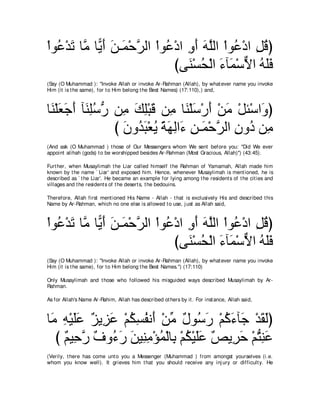 ∇やヲ⊥ ∇ギゎ ゅｚ ゅ６ ∠ リ⇒∠ ∇ェゲャや ∇やヲ⊥ ∇キや ヱぺ ヮヤャや ∇やヲ⊥ ∇キや モホぴ
   ハ ∠ ョ Αぺ ∠ ヨ ｚ             ハ ͡ ∠ ∠ｚ ハ ͡ ⊥
                                 びヴ∠ ∇ジエ∇ャや ￢べ∠ ∇シΙや ヮヤプ
                                    レ ⊥ ∠ ヨ ｘ ⊥ ∠∠
(Say (O Muhammad ): "Invoke Allah or invoke Ar-Rahman (Allah), by what ever name you invoke
Him (it is t he same), for t o Him belong t he Best Names) (17:110),) and,



ゅレ∇ヤバィぺ べ∠ ͡シケ リ͡ マヤ∇らホ リ͡ ゅ∠ ∇ヤシ∇ケぺ ∇リョ ∇モゃ∇シや∠ ぴ
 ∠ ∠ ∠ ∠ レヤ ⊥ ぁ ョ ∠ ͡ ∠ ョ レ ∠ ∠ ∠              ヱ
                び ラヱ⊥ ら∇バΑ るヰャや∠ リ⇒∠ ∇ェゲャや ラヱ⊥ リ͡
                  ∠ ギ∠ ⊥ ⇔ ∠ ͡ ￢ ͡ ヨ ｚ ͡ キ ョ
(And ask (O Muhammad ) t hose of Our Messengers whom We sent before you: "Did We ever
appoint alihah (gods) t o be worshipped besides Ar-Rahman (Most Gracious, Allah)'') (43:45).

Furt her, when Musaylimah t he Liar called himself t he Rahman of Yamamah, Allah made him
known by t he name ` Liar' and exposed him. Hence, whenever Musaylimah is ment ioned, he is
described as ` t he Liar'. He became an example for lying among t he resident s of t he cit ies and
villages and t he resident s of t he desert s, t he bedouins.

Therefore, Allah first ment ioned His Name - Allah - t hat is exclusively His and described t his
Name by Ar-Rahman, which no one else is allowed t o use, j ust as Allah said,



∇やヲ⊥ ∇ギゎ ゅｚ ゅ６ ∠ リ⇒∠ ∇ェゲャや ∇やヲ⊥ ∇キや ヱぺ ヮヤャや ∇やヲ⊥ ∇キや モホぴ
   ハ ∠ ョ Αぺ ∠ ヨ ｚ             ハ ͡ ∠ ∠ｚ ハ ͡ ⊥
                                 びヴ∠ ∇ジエ∇ャや ￢べ∠ ∇シΙや ヮヤプ
                                    レ ⊥ ∠ ヨ ｘ ⊥ ∠∠
(Say (O Muhammad ): "Invoke Allah or invoke Ar-Rahman (Allah), by what ever name you invoke
Him (it is t he same), for t o Him belong t he Best Names.'') (17:110)

Only Musaylimah and t hose who followed his misguided ways described Musaylimah by Ar-
Rahman.

As for Allah's Name Ar-Rahim, Allah has described ot hers by it . For inst ance, Allah said,



ゅョ ヮ∇Βヤハ ∀ Α͡ ∠ ∇ユムジヘル∠ ∇リョ ∀ ヲ⊥ ∠ ∇ユミ￢べ∠ ∇ギボャぴ
 ∠ ͡ ∠∠ ゴ ゴハ ⊥ ͡ ⊥ ぺ あ メ シケ ⊥ ∠ ィ ∠ ∠
  び ∀ Β͡ ケ ∀ ヱ⊥ ∠ リΒ͡ ョ∇ぽヨ∇ャゅ͡ ∇ユム∇Βヤハ ∀ Α͡ ェ ∇ユわレハ
    ユ ェｚ フ ￢ケ ∠ レ͡ ⊥ よ ⊥ ∠∠ ゾ ゲ∠ ぁ ͡ ∠
(Verily, t here has come unt o you a Messenger (Muhammad ) from amongst yourselves (i.e.
whom you know well). It grieves him t hat you should receive any inj ury or difficult y. He
 