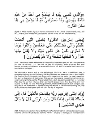 ログワ ∇リョ ギェぺ ヶ͡ ノヨ∇ジΑ ゅ∠ ロギΒよ ヶ͡ ∇ヘル ヵ͡ ャや∠ »
͡͡    ͡ ∀ ∠ ∠ よ ⊥ ∠ ∠ ャ ͡ ͡ ∠ ͡ ジ ∠ グｚ ヱ
ゅｚま ヶ͡ リョ∇ぽΑ ゅ∠ ｚ を ヶルや∠ ∇ダル ゅ∠ヱ ヵキヲ⊥ Α るョほ∇ャや
 ャ͡ よ ⊥ ͡ ⊥ ャ ユ⊥ ｘ ͡ ゲ ∠ ャ∠ ｘ ͡ ヰ∠ ͡ ｚ ⊥
                                  «ケゅｚ ャや モカキ
                                     レ ∠∠∠
(By He in Whose Hand is my soul! There is no member of t his Ummah (mankind and Jinns), Jew
or a Christ ian, who hears of me, yet does not believe in me, but will ent er t he Fire.)



ろ∇ヨバ∇ルぺ ヴ͡ ャや ヴ͡ ヨ∇バル ∇やヱ⊥ ミ∇クや モΑ͡ ゲ∇シま ヴ͡ ら⇒∠ ぴ
⊥ ∠ ∠ わｚ わ∠ ͡ ゲ⊥ ∠ ￢∠ ͡ レ∠ Α
ゅ⇔ ∇ヲΑ ∇やヲ⊥ ゎや∠ リΒ͡ ヤ⇒∠ ∇ャや ヴ∠ハ ∇ユムわ∇ヤｚ プ ヴあ ∠∠ ∇ユム∇Βヤハ
 ョ ∠ ボｚ ヱ ∠ ヨ∠ バ ヤ∠ ⊥ ⊥ ツ∠ ルぺヱ ⊥ ∠∠
ゅ∠ ∇レョ モら∇ボΑ Ιヱ ゅ⇔ ∇Βセ ザ∇ヘル リ∠ ∀ ∇ヘ∠ ン͡ ∇イゎ Ι
 ヰ͡ ⊥∠⊥ ∠ ∠ ゃ∠ ∃ ｚ ハ ザル ゴ ∠ ｚ
         び ラヱゲダレ⊥ ∇ユワ Ιヱ ∀ ∠ ⇒∠ ∠ ゅ∠ バヘレ∠ Ιヱ ∀ ∇ギ∠
           ∠ ⊥ ∠ Α ⊥ ∠ ∠ るバ ヘセ ヰ⊥ ∠ ゎ ∠ ∠ メ ハ
(122. O Children of Israel! Remember My favor which I best owed upon you and t hat I preferred
you over t he nat ions).) (123. And fear t he Day (of Judgement ) when no person shall avail
anot her, nor shall compensat ion be accept ed from him, nor shall int ercession be of use t o him,
nor shall t hey be helped.)

We ment ioned a similar Ayah at t he beginning of t his Surah, and it is ment ioned here t o
emphisize t he import ance of following t he Ummi Prophet and Messenger, who is described for
t he People of t he Script ures in t heir Books by his charact erist ics, name, t he good news about
him and t he descript ion of his Ummah. Allah warned t hem against concealing t his informat ion,
which is among t he favors t hat Allah grant ed t hem. Allah also commanded t hem t o remember
t heir daily life and t heir religious affairs and how He blessed t hem. They should not envy t heir
cousins, t he Arabs, for what Allah has given t hem, t he Final Messenger of Allah being an Arab.
Envy should not incit e t hem t o oppose or deny t he Prophet or refrain from following him, may
Allah's peace and blessings be upon him unt il t he Day of Judgment .



ヴあ ま メゅ∠ リヰヨゎほプ ろ⇒∠ ヤムよ ヮぁ ケ ユΒ͡ ゲ∇よま ヴ∠わ∇よや クまヱぴ
  ル͡ ∠ ホ ｚ ⊥ ｚ ∠ ∠∠ ∃ ヨ͡∠ ͡ ⊥ よ∠ ∠ ワ∠ ͡ ヤ∠ ͡ ͡∠
メゅ∠ Α Ι メゅ∠ ヴ͡ Αケク リ͡ ヱ メゅ∠ ゅ⇔ ゅ∠ ま サゅｚ ヤ͡ マヤバ⇒∠
⊥ レ∠ ∠ ∠ ホ わｚ あ ⊥ ョ∠ ∠ ホ ョ ョ͡ ͡ レ ャ ∠ ⊥͡ ィ
                                  び リΒ͡ ヤ⇒ｚ ャや ヵ͡ ∇ヰハ
                                    ∠ ヨ͡ ヌ ギ ∠
(124. And (remember) when t he Lord of Ibrahim (Abraham) t ried him wit h (cert ain) commands,
which he fulfilled. He (Allah) said (t o him), "Verily, I am going t o make you an Imam (a leader)
 