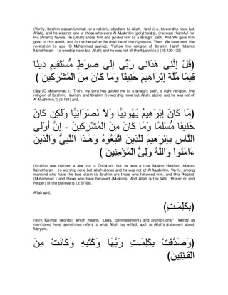 (Verily, Ibrahim was an Ummah (or a nat ion), obedient t o Allah, Hanif (i.e. t o worship none but
Allah), and he was not one of t hose who were Al-Mushrikin (polyt heist s), (He was) t hankful for
His (Allah's) favors. He (Allah) chose him and guided him t o a st raight pat h. And We gave him
good in t his world, and in t he Hereaft er he shall be of t he right eous. Then, We have sent t he
revelat ion t o you (O Muhammad saying): "Follow t he religion of Ibrahim Hanif (Islamic
Monot heism t o worship none but Allah) and he was not of t he Mushrikin.) (16:120-123)



ゅ⇔ Α͡ ユΒ͡ わ∇ジョ ヅゲタ ヴ∠ま ヴあ ケ ヴ͡ や∠ ワ ヴ͡ ルま ∇モホぴ
 レ キ ∃ ボ∠ ぁ ∃ ∠ ͡      ャ͡ よ∠ ル ギ∠ レｚ ͡ ⊥
 び リΒ͡ ゲ∇ゼヨ∇ャや リョ ラゅ∠ ゅ∠ ヱ ゅ⇔ Β͡ ェ ユΒ͡ や∠ ∇よま るヤョ ゅ⇔ Βホ
    ∠ ミ͡ ⊥ ∠ ͡ ∠ ミ ョ∠ ヘ レ∠ ∠ ワ ゲ ͡ ∠ ｚあ ヨ∠ ͡
(Say (O Muhammad ): "Truly, my Lord has guided me t o a st raight pat h, a right religion, t he
religion of Ibrahim, Hanifan, and Ibrahim (t o worship none but Allah, alone) and he was not of
Al-Mushrikin.'') (6:161) and,



ラゅ∠ リ͡ ャヱ ゅ６ ルや∠ ∇ダル Ιヱ ゅ６ ͡ ヲ⊥ ∠ ユΒ͡ ゲ∇よま ラゅ∠ ゅ∠ ぴ
∠ ミ ム∠∠ Β͡ ゲ ∠ ∠ ∠ Αキ ヰΑ ⊥ ワ∠ ͡ ∠ ミ ョ
ヴ∠∇ヱ∠ ラま - リΒ͡ ゲ∇ゼヨ∇ャや リョ ラゅ∠ ゅ∠ ヱ ゅ⇔ ヤ∇ジョ ゅ⇔ Β͡ ェ
  ャ ぺ ｚ ͡ ∠ ミ͡ ⊥ ∠ ͡ ∠ ミ ョ∠ ヨ͡ ぁ ヘ レ∠
リΑ͡ ャや∠ ヴらレャや や∠ ⇒∠ ヱ ロヲ⊥ らゎや リΑ͡ ヤャ ユΒ͡ ゲ∇よみよ サゅｚ ャや
∠ グｚ ヱ ぁ ͡ ｚ グ ワ∠ ⊥ バ∠ ｚ ∠ グｚ∠ ∠ ワ∠ ͡͡ ͡ レ
                     び リΒ͡ ョ∇ぽヨ∇ャや ヴャヱ ヮヤャや∠ ∇やヲ⊥ ョや∠
                       ∠ レ͡ ⊥ ぁ ͡∠ ⊥ ｚ ヱ レ∠ ￢
(Ibrahim was neit her a Jew nor a Christ ian, but he was a t rue Muslim Hanifan (Islamic
Monot heism t o worship none but Allah alone) and he was not of Al-Mushrikin. Verily, among
mankind who have t he best claim t o Ibrahim are t hose who followed him, and t his Prophet
(Muhammad ) and t hose who have believed (Muslims). And Allah is t he Wali (Prot ect or and
Helper) of t he believers) (3:67-68).

Allah said,



                                                                               びろ⇒∠ ヤムよぴ
                                                                                ͡ ヨ͡ ∠ ͡
(wit h Kalimat (words)) which means, "Laws, commandment s and prohibit ions.'' ` Words' as
ment ioned here, somet imes refers t o what Allah has willed, such as Allah's st at ement about
Maryam,



リョ ∇ろルゅ∠ ヱ ヮらわミヱ ゅ∠ よケ ろ⇒∠ ヤムよ ∇ろホギタヱぴ
∠͡   ∠ ミ∠ ͡ ͡ ⊥ ⊥ ∠ ヰｚ ∠ ͡ ヨ͡∠ ͡ ∠ ｚ ∠ ∠
                                 びリΒ͡ レ⇒∠ ∇ャや
                                  ∠ わ͡ ボ
 