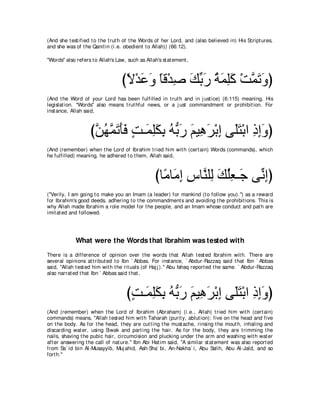 (And she t est ified t o t he t rut h of t he Words of her Lord, and (also believed in) His Script ures,
and she was of t he Qanit in (i.e. obedient t o Allah)) (66:12).

"Words'' also refers t o Allah's Law, such as Allah's st at ement ,



                                   びΙ∇ギハヱ ゅホ∇ギタ マよケ るヨヤミ ∇ろヨゎヱぴ
                                    ⇔ ∠ ∠ ⇔ ͡ ∠ あ ∠ ⊥ ∠ ͡∠ ｚ ∠ ∠
(And t he Word of your Lord has been fulfilled in t rut h and in j ust ice) (6:115) meaning, His
legislat ion. "Words'' also means t rut hful news, or a j ust commandment or prohibit ion. For
inst ance, Allah said,



                    びリヰヨゎほプ ろ⇒∠ ヤムよ ヮぁ ケ ユΒ͡ ゲ∇よま ヴ∠わ∇よや クまヱぴ
                     ｚ ⊥ ｚ ∠ ∠∠ ∃ ヨ͡∠ ͡ ⊥ よ∠ ∠ ワ∠ ͡ ヤ∠ ͡ ͡∠
(And (remember) when t he Lord of Ibrahim t ried him wit h (cert ain) Words (commands), which
he fulfilled) meaning, he adhered t o t hem, Allah said,



                                                   びゅ⇔ ゅ∠ ま サゅｚ ヤ͡ マヤバ⇒∠ ヴあ まぴ
                                                     ョ ョ͡ ͡ レ ャ ∠ ⊥͡ ィ ル͡
("Verily, I am going t o make you an Imam (a leader) for mankind (t o follow you).'') as a reward
for Ibrahim's good deeds, adhering t o t he commandment s and avoiding t he prohibit ions. This is
why Allah made Ibrahim a role model for t he people, and an Imam whose conduct and pat h are
imit at ed and followed.




             What were the Words that Ibrahim was tested with
There is a difference of opinion over t he words t hat Allah t est ed Ibrahim wit h. There are
several opinions at t ribut ed t o Ibn ` Abbas. For inst ance, ` Abdur-Razzaq said t hat Ibn ` Abbas
said, "Allah t est ed him wit h t he rit uals (of Haj j ).'' Abu Ishaq report ed t he same. ` Abdur-Razzaq
also narrat ed t hat Ibn ` Abbas said t hat ,



                                     びろ⇒∠ ヤムよ ヮぁ ケ ユΒ͡ ゲ∇よま ヴ∠わ∇よや クまヱぴ
                                      ∃ ヨ͡∠ ͡ ⊥ よ∠ ∠ ワ∠ ͡ ヤ∠ ͡ ͡∠
(And (remember) when t he Lord of Ibrahim (Abraham) (i.e., Allah) t ried him wit h (cert ain)
commands) means, "Allah t est ed him wit h Taharah (purit y, ablut ion): five on t he head and five
on t he body. As for t he head, t hey are cut t ing t he must ache, rinsing t he mout h, inhaling and
discarding wat er, using Siwak and part ing t he hair. As for t he body, t hey are t rimming t he
nails, shaving t he pubic hair, circumcision and plucking under t he arm and washing wit h wat er
aft er answering t he call of nat ure.'' Ibn Abi Hat im said, "A similar st at ement was also report ed
from Sa` id bin Al-Musayyib, Muj ahid, Ash-Sha` bi, An-Nakha` i, Abu Salih, Abu Al-Jald, and so
fort h.''
 