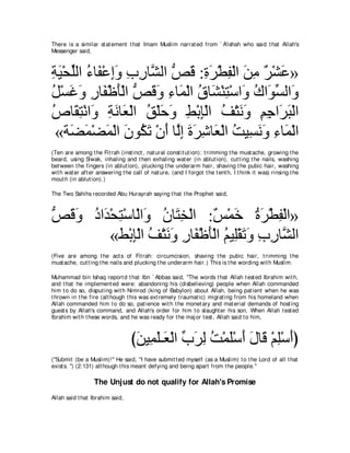 There is a similar st at ement t hat Imam Muslim narrat ed from ` A'ishah who said t hat Allah's
Messenger said,



るΒ∇エヤャや ￢ゅ∠ ∇ハまヱ ゆケゅｚ ャや ゾホ :りゲ∇トヘ∇ャや リョ ∀ ∇ゼ∠ »
͡ ∠ あ ⊥ ヘ ͡∠ ͡ ͡ ゼ ぁ ∠ ͡ ∠ ͡ ∠ ͡ ゲ ハ
モ∇ジビヱ ケゅ∠ ∇ニほ∇ャや ゾホヱ ￢ゅ∠ ∇ャや ベゅ∠ ∇レわ∇シや∠ ポや∠ ジャや∠
⊥ ∠ ∠ ͡ ヘ ∠ ぁ ∠ ∠ ͡ ヨ ⊥ ゼ ͡ ヱ ⊥ ヲあ ヱ
ソゅ∠ わ∇ルや∠ るルゅ∠ ∇ャや ペ∇ヤェヱ テ∇よみ∇ャや ブ∇わルヱ ユィや∠ ら∇ャや
⊥ ボ͡ ヱ ͡ ∠ バ ⊥ ∠ ∠ ͡ ͡ ⊥ ∠ ∠ ͡ ͡ ゲ∠
 «る∠ ヨ∇ツヨ∇ャや ラヲ⊥ ゎ ∇ラぺ ゅｚま りゲセゅ∠ ∇ャや ろΒ͡ ルヱ ￢ゅヨ∇ャや
    ツ∠ ∠ ∠ ム∠ ∠ ャ͡ ∠ ∠ ͡ バ ⊥ ジ∠ ∠ ͡ ∠
(Ten are among t he Fit rah (inst inct , nat ural const it ut ion): t rimming t he must ache, growing t he
beard, using Siwak, inhaling and t hen exhaling wat er (in ablut ion), cut t ing t he nails, washing
bet ween t he fingers (in ablut ion), plucking t he underarm hair, shaving t he pubic hair, washing
wit h wat er aft er answering t he call of nat ure, (and I forgot t he t ent h, I t hink it was) rinsing t he
mout h (in ablut ion).)

The Two Sahihs recorded Abu Hurayrah saying t hat t he Prophet said,



ゾホヱ キや∠ ∇エ͡ ∇シゅ∇ャや∠ ラゅ∠ ガ∇ャや :∀ ∇ヨ∠ りゲ∇トヘ∇ャや»
ぁ ∠ ∠ ⊥ ギ わ ヱ ⊥ わ͡              ザ カ ⊥∠ ͡
         «テ∇よみ∇ャや ブ∇わルヱ ケゅ∠ ∇ニほ∇ャや ユΒ͡∇ボゎヱ ゆケゅｚ ャや
              ͡ ⊥ ∠∠ ͡ ヘ ∠ ⊥ ヤ ∠∠ ͡ ͡ ゼ
(Five are among t he act s of Fit rah: circumcision, shaving t he pubic hair, t rimming t he
must ache, cut t ing t he nails and plucking t he underarm hair.) This is t he wording wit h Muslim.

Muhammad bin Ishaq report d t hat Ibn ` Abbas said, "The words t hat Allah t est ed Ibrahim wit h,
and t hat he implement ed were: abandoning his (disbelieving) people when Allah commanded
him t o do so, disput ing wit h Nimrod (king of Babylon) about Allah, being pat ient when he was
t hrown in t he fire (alt hough t his was ext remely t raumat ic) migrat ing from his homeland when
Allah commanded him t o do so, pat ience wit h t he monet ary and mat erial demands of host ing
guest s by Allah's command, and Allah's order for him t o slaught er his son. When Allah t est ed
Ibrahim wit h t hese words, and he was ready for t he maj or t est , Allah said t o him,



                                  びリΒ͡ ヤ⇒∠ ∇ャや ゆゲャ ろ∇ヨヤ∇シぺ メゅ∠ ∇ユヤ∇シぺぴ
                                   ∠ ヨ∠ バ あ ∠ ͡ ⊥ ∠ ∠ ∠ ホ ͡ ∠
("Submit (be a Muslim)!'' He said, "I have submit t ed myself (as a Muslim) t o t he Lord of all t hat
exist s. '') (2:131) alt hough t his meant defying and being apart from t he people.''

                  The Unjust do not qualify for Allah's Promise
Allah said t hat Ibrahim said,
 