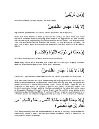 びヴ͡ Αケク リ͡ ヱぴ
                                                                            わ∠ あ ⊥ ョ∠
(And of my offspring (t o make leaders)) and Allah replied,



                                                 びリΒ͡ ヤ⇒ｚ ャや ヵ͡ ∇ヰハ メゅ∠ Α Ιぴ
                                                  ∠ ヨ͡ ヌ ギ ∠ ⊥ レ∠ ∠
(My covenant (prophet hood) includes not Zalimin (polyt heist s and wrongdoers)).

When Allah made Ibrahim an Imam (Leader for t he fait hful), he asked Allah t hat Imams
t hereaft er be chosen from his offspring. Allah accept ed his supplicat ion, but t old him t hat
t here will be unj ust people among his offspring and t hey will not benefit from Allah's promise.
Thus, t hey will neit her become Imams nor be imit at ed (for t hey will not be right eous). The
proof t hat Ibrahim's supplicat ion t o Allah was accept ed is t hat Allah said in Surat Al-` Ankabut
(29:27),



                              びょ⇒∠ ム∇ャや∠ ∠ ヲらレャや ヮわΑケク ヴ͡ ゅ∠ ∇ヤバィヱぴ
                               ∠ わ͡ ヱ りｚ ⊥ ぁ ͡ ͡ ｚ あ ⊥ プ レ ∠ ∠ ∠
(And We ordained among his offspring prophet hood and t he Book).

Hence, every Prophet whom Allah sent aft er Ibrahim were from among his offspring, and every
Book t hat Allah revealed was t o t hem. As for Allah's st at ement ,



                                        びリΒ͡ ヤ⇒ｚ ャや ヵ͡ ∇ヰハ メゅ∠ Α Ι メゅ∠ ぴ
                                         ∠ ヨ͡ ヌ ギ ∠ ⊥ レ∠ ∠ ∠ ホ
((Allah) said, "My covenant (prophet hood) includes not Zalimin (polyt heist s and wrongdoers). '')

Allah ment ioned t hat t here are unj ust people among t he offspring of Ibrahim, and t hey will not
benefit from Allah's promise, nor would t hey be ent rust ed wit h anyt hing, even t hough t hey are
among t he children of Allah's Khalil (int imat e friend, Prophet Abraham). There will also be
t hose who do good among t he children of Ibrahim, and t hese it is who will benefit from
Ibrahim's supplicat ion. Ibn Jarir said t hat t his Ayah indicat ed t hat t he unj ust shall not be Imams
for t he people. Moreover, t he Ayah informed Ibrahim t hat t here will be unj ust people among
his offspring. Also, Ibn Khuwayz Mindad Al-Maliki said, "The unj ust person does not qualify t o be
a Khalifah, a ruler, one who gives religious verdict s, a wit ness, or even a narrat or (of Hadit hs).''



リ͡ ∇やヱ⊥ ガゎや∠ ゅレ∇ョぺヱ サゅｚ ヤあ るよゅ∠ ョ ろ∇Βら∇ャや ゅ∠ ∇ヤバィ ∇クまヱぴ
 ョ グ͡ ｚ ヱ ⇔ ∠∠ ͡ レ ャ ⇔ ∠ ん∠ ∠ ∠ レ ∠ ∠ ͡∠
                              びヴ６ダョ ユΒ͡ ゲ∇よま ュゅ∠ ョ
                                  ヤ∠ ⊥ ∠ ワ∠ ͡ ͡ ボｚ
(125. And (remember) when We made t he House (t he Ka` bah at Makkah) a place of resort for
mankind and a place of safet y. And t ake you (people) t he Maqam (place) of Ibrahim (or t he
st one on which Ibrahim as a place)
 