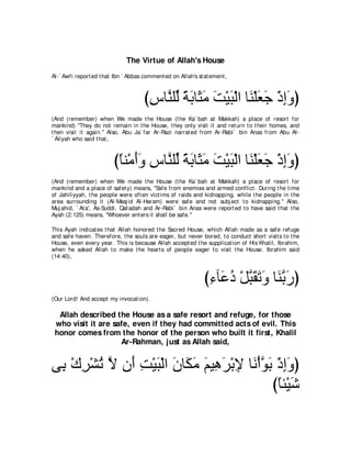 The Virtue of Allah's House
Al-` Awfi report ed t hat Ibn ` Abbas comment ed on Allah's st at ement ,



                                      びサゅｚ ヤあ るよゅ∠ ョ ろ∇Βら∇ャや ゅ∠ ∇ヤバィ ∇クまヱぴ
                                       ͡ レ ャ ⇔ ∠ ん∠ ∠ ∠ レ ∠ ∠ ͡∠
(And (remember) when We made t he House (t he Ka` bah at Makkah) a place of resort for
mankind) "They do not remain in t he House, t hey only visit it and ret urn t o t heir homes, and
t hen visit it again.'' Also, Abu Ja` far Ar-Razi narrat ed from Ar-Rabi` bin Anas from Abu Al-
` Aliyah who said t hat ,



                         びゅレ∇ョぺヱ サゅｚ ヤあ るよゅ∠ ョ ろ∇Βら∇ャや ゅ∠ ∇ヤバィ ∇クまヱぴ
                          ⇔ ∠∠ ͡ レ ャ ⇔ ∠ ん∠ ∠ ∠ レ ∠ ∠ ͡∠
(And (remember) when We made t he House (t he Ka` bah at Makkah) a place of resort for
mankind and a place of safet y) means, "Safe from enemies and armed conflict . During t he t ime
of Jahiliyyah, t he people were oft en vict ims of raids and kidnapping, while t he people in t he
area surrounding it (Al-Masj id Al-Haram) were safe and not subj ect t o kidnapping.'' Also,
Muj ahid, ` At a', As-Suddi, Qat adah and Ar-Rabi` bin Anas were report ed t o have said t hat t he
Ayah (2:125) means, "Whoever ent ers it shall be safe.''

This Ayah indicat es t hat Allah honored t he Sacred House, which Allah made as a safe refuge
and safe haven. Therefore, t he souls are eager, but never bored, t o conduct short visit s t o t he
House, even every year. This is because Allah accept ed t he supplicat ion of His Khalil, Ibrahim,
when he asked Allah t o make t he heart s of people eager t o visit t he House. Ibrahim said
(14:40),



                                                               び￢べ∠ キ ∇モらボゎヱ ゅ∠ よケぴ
                                                                ͡ ハ⊥ ｚ ∠ ∠ ∠ レｚ ∠
(Our Lord! And accept my invocat ion).

  Allah described the House as a safe resort and refuge, for those
 who visit it are safe, even if they had committed acts of evil. This
 honor comes from the honor of the person who built it first, Khalil
                    Ar-Rahman, just as Allah said,


ヴ͡ ∇ポゲ∇ゼゎ Ι ラ∠ ろ∇Βら∇ャや ラゅ∠ ョ ユΒ͡ ゲ∇よΗ ゅ∠ ∇ぺヲよ ∇クまヱぴ
 よ ͡ ⊥ ｚ ぺ ͡ ∠ ∠ ム∠ ∠ ワ∠ ͡ ル ｚ ∠ ͡∠
                                             びゅゃ∇Βセ
                                               ⇔ ∠
 