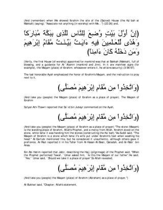 (And (remember) when We showed Ibrahim t he sit e of t he (Sacred) House (t he Ka` bah at
Makkah) (saying): "Associat e not anyt hing (in worship) wit h Me...'') (22:26) and,



ゅミ∠ ゅ∠ ョ るムらよ ン͡ ヤャ サゅｚ ヤ͡ ノッヱ ろ∇Βよ メヱぺ ラまぴ
⇔ ケ ら⊥ ∠ ｚ ∠ ͡ グｚ∠ ͡ レ ャ ∠ ͡ ⊥ ∃ ∠ ∠ ｚ ∠ ｚ ͡
ユΒ͡ ゲ∇よま ュゅ∠ ョ ∀ ⇒∠ ⇒あ ∠ ∀ ⇒∠ や∠ ヮΒ͡ リΒ͡ ヤ⇒∠ ∇ヤャ ン⇔ ワヱ
∠ ワ∠ ͡ ⊥ ボｚ ろ レ Βよ ろ Α ￢ ͡ プ ∠ ヨ∠ バ あ ギ⊥ ∠
                                びゅレ͡ や∠ ラゅ∠ ヮヤカキ リ∠ ヱ
                                 ⇔ ョ ￢ ∠ ミ ⊥ ∠ ∠ ∠ ョ∠
(Verily, t he first House (of worship) appoint ed for mankind was t hat at Bakkah (Makkah), full of
blessing, and a guidance for Al-` Alamin (mankind and Jinn). In it are manifest signs (for
example), t he Maqam (place) of Ibrahim; whosoever ent ers it , he at t ains securit y) (3:96-97).

The last honorable Ayah emphasized t he honor of Ibrahim's Maqam, and t he inst ruct ion t o pray
next t o it ,



                               びヴ６ダョ ユΒ͡ ゲ∇よま ュゅ∠ ョ リ͡ ∇やヱ⊥ ガゎや∠ ぴ
                                 ヤ∠ ⊥ ∠ ワ∠ ͡ ͡ ボｚ ョ グ͡ ｚ ヱ
(And t ake you (people) t he Maqam (place) of Ibrahim as a place of prayer). The Maqam of
Ibrahim

Sufyan At h-Thawri report ed t hat Sa` id bin Jubayr comment ed on t he Ayah,



                               びヴ６ダョ ユΒワゲ∇よま ュゅ∠ ョ リ͡ ∇やヱ⊥ ガゎや∠ ぴ
                                 ヤ∠ ⊥ ∠ ͡ ∠ ͡ ͡ ボｚ ョ グ͡ ｚ ヱ
(And t ake you (people) t he Maqam (place) of Ibrahim as a place of prayer) "The st one (Maqam)
is t he st anding place of Ibrahim, Allah's Prophet , and a mercy from Allah. Ibrahim st ood on t he
st one, while Isma` il was handing him t he st ones (const ruct ing t he Ka` bah).''As-Suddi said, "The
Maqam of Ibrahim is a st one which Isma` il's wife put under Ibrahim's feet when washing his
head." Al-Qurt ubi ment ioned t his, but he considered it unaut hent ic, alt hough ot hers gave it
prefrence, Ar-Razi report ed it in his Tafsir from Al-Hasan Al-Basri, Qat adah, and Ar-Rabi` bin
Anas.

Ibn Abi Hat im report ed t hat Jabir, describing t he Haj j (pilgrimage) of t he Prophet said, "When
t he Prophet performed Tawaf, ` Umar asked him, ` Is t his t he Maqam of our fat her' He said,
` Yes.' ` Umar said, ` Should we t ake it a place of prayer' So Allah revealed,



                               びヴ６ダョ ユΒ͡ ゲ∇よま ュゅ∠ ョ リ͡ ∇やヱ⊥ ガゎや∠ ぴ
                                 ヤ∠ ⊥ ∠ ワ∠ ͡ ͡ ボｚ ョ グ͡ ｚ ヱ
(And t ake you (people) t he Maqam (place) of Ibrahim (Abraham) as a place of prayer.'')

Al-Bukhari said, "Chapt er: Allah's st at ement ,
 