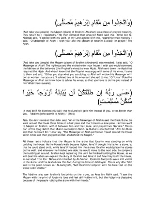 びヴ６ダョ ユΒ͡ ゲ∇よま ュゅ∠ ョ リ͡ ∇やヱ⊥ ガゎや∠ ぴ
                                 ヤ∠ ⊥ ∠ ワ∠ ͡ ͡ ボｚ ョ グ͡ ｚ ヱ
(And t ake you (people) t he Maqam (place) of Ibrahim (Abraham) as a place of prayer) meaning,
t hey ret urn t o it repeat edly.'' He t hen narrat ed t hat Anas bin Malik said t hat ` Umar bin Al-
Khat t ab said, "I agreed wit h my Lord, or my Lord agreed wit h me, regarding t hree mat t ers. I
said, ` O Messenger of Allah! I wish you t ake t he Maqam of Ibrahim a place for prayer.' The
Ayah,



                               びヴ６ダョ ユΒ͡ ゲ∇よま ュゅ∠ ョ リ͡ ∇やヱ⊥ ガゎや∠ ぴ
                                 ヤ∠ ⊥ ∠ ワ∠ ͡ ͡ ボｚ ョ グ͡ ｚ ヱ
(And t ake you (people) t he Maqam (place) of Ibrahim (Abraham)) was revealed. I also said, ` O
Messenger of Allah! The right eous and t he wicked ent er your house. I wish you would command
t he Mot hers of t he believers (t he Prophet 's wives) t o wear Hij ab. Allah sent down t he Ayah t hat
required t he Hij ab. And when I knew t hat t he Prophet was angry wit h some of his wives, I came
t o t hem and said, ` Eit her you st op what you are doing, or Allah will endow His Messenger wit h
bet t er women t han you are.' I advised one of his wives and she said t o me, ` O ` Umar! Does t he
Messenger of Allah not know how t o advise his wives, so t hat you have t o do t he j ob inst ead of
him' Allah t hen revealed,



やゲ∇Βカ ゅィ∠ ∇コぺ ヮャギ∇らΑ ラ∠ リム∠ ヤ∠ ラ͡ ヮぁ ケ ヴ∠ ハぴ
⇔ ∠ ⇔ ヱ ∠ ⊥ ∠͡ ⊥ ぺ ｚ ⊥ ボｚデ ま ⊥ よ∠ ジ∠
                               びろ⇒∠ ヤ∇ジョ ｚ ムレあ
                                ∃ ヨ͡ ⊥ リ⊥ ョ
(It may be if he divorced you (all) t hat his Lord will give him inst ead of you, wives bet t er t han
you, Muslims (who submit t o Allah)).'' (66:5)

Also, Ibn Jarir narrat ed t hat Jabir said, "Aft er t he Messenger of Allah kissed t he Black St one, he
went around t he house t hree t imes in a fast pace and four t imes in a slow pace. He t hen went
t o Maqam of Ibrahim, wit h it bet ween him and t he House, and prayed t wo Rak` ahs.'' This is
part of t he long Hadit h t hat Muslim recorded in Sahih. Al-Bukhari recorded t hat ` Amr bin Dinar
said t hat he heard Ibn ` Umar say, "The Messenger of Allah performed Tawaf around t he House
seven t imes and t hen prayed t wo Rak` ahs behind t he Maqam.''

All t hese t ext s indicat e t hat t he Maqam is t he st one t hat Ibrahim was st anding on while
building t he House. As t he House's walls became higher, Isma` il brought his fat her a st one, so
t hat he could st and on it , while Isma` il handed him t he st ones. Ibrahim would place t he st ones
on t he wall, and whenever he finished one side, he would move t o t he next side, t o complet e
t he building all around. Ibrahim kept repeat ing t his unt il he finished building t he House, as we
will describe when we explain t he st ory of Ibrahim and Isma` il and how t hey built t he House,
as narrat ed from Ibn ` Abbas and collect ed by Al-Bukhari. Ibrahim's foot print s were st ill visible
in t he st one, and t he Arabs knew t his fact during t he t ime of Jahiliyyah. This is why Abu Talib
said in his poem known as ` Al-Lamiyyah', "And Ibrahim's foot print wit h his bare feet on t he
st one is st ill visible.''

The Muslims also saw Ibrahim's foot print s on t he st one, as Anas bin Malik said, "I saw t he
Maqam wit h t he print of Ibrahim's t oes and feet st ill visible in it , but t he foot print s dissipat ed
because of t he people rubbing t he st one wit h t heir hands.''
 