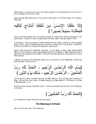 (Muhammad ) is anxious over you (t o be right ly guided) for t he believers (he is) kind (full of
pit y), and Rahim (merciful)) (9:128).

Allah has also described some of His creat ion using some of His ot her Names. For inst ance,
Allah said,



͡ Β͡∠ ∇らル ァゅ∠ ∇ョぺ るヘ∇トル リ͡ リ⇒∠ ル͡ や ゅ∠ ∇ボ∠∠ ゅｚ ͡ぴ
ヮ ヤ わ ｚ ∃ ゼ ∠ ∃ ∠ ぁ ョ ∠ ジ Η レ ヤ カ ルま
                         び やゲΒ͡ よ ゅバΒ͡ シ ヮ⇒∠ ∇ヤバイプ
                           ⇔ ダ∠ ⇔ ヨ∠ ⊥ レ ∠ ∠ ∠
(Verily, We have creat ed man from Nut fah (drops) of mixed semen (sexual discharge of man
and woman), in order t o t ry him, so We made him hearer (Sami` ) and seer (Basir) (76:2).

In conclusion, t here are several of Allah's Names t hat are used as names for ot hers besides
Allah. Furt her, some of Allah's Names are exclusive for Allah alone, such as Allah, Ar-Rahman,
Al-Khaliq (t he Creat or), Ar-Raziq (t he Sust ainer), and so fort h.

Hence, Allah st art ed t he Tasmiyah (meaning, ` In t he Name of Allah, Most Gracious Most
Merciful') wit h His Name, Allah, and described Himself as Ar-Rahman, (Most Gracious) which is
soft er and more general t han Ar-Rahim. The most honorable Names are ment ioned first , j ust as
Allah did here.

A Hadit h narrat ed by Umm Salamah st at ed t hat t he recit at ion of t he Messenger of Allah was
slow and clear, let t er by let t er,



ゆケ ヮヤャ ギ∇ヨエ∇ャや - ユΒ͡ ゲャや リ⇒∠ ∇ェゲャや ヮヤャや ユ∇ジよぴ
あ ∠ ͡ｚ ⊥ ∠           ͡ ェｚ ͡ ヨ ｚ ͡ ｚ ͡ ͡
  び リΑあ ャや ュ∇ヲΑ マヤ⇒∠ - ユΒ͡ ゲャや リ⇒∠ ∇ェゲャや - リΒ͡ ヤ⇒∠ ∇ャや
    ͡ ギ ͡ ∠ ͡ ͡ ョ ͡ ェｚ ͡ ヨ ｚ               ∠ ヨ∠ バ
(In t he Name of Allah, t he Most Gracious, t he Most Merciful. All t he praises and t hanks be t o
Allah, t he Lord of all t hat exist s. The Most Gracious, t he Most Merciful. The Owner of t he Day
of Recompense) (1:1-4).

And t his is how a group of scholars recit e it . Ot hers connect ed t he recit at ion of t he Tasmiyah
t o Al-Hamd.



                                                  び リΒ͡ ヤ⇒∠ ∇ャや ゆケ ヮヤャ ギ∇ヨエ∇ャやぴ
                                                    ∠ ヨ∠ バ あ ∠ ͡ ｚ ⊥ ∠
(2. Al-Hamd be t o Allah, t he Lord of all t hat exist s.)

                                  The Meaning of Al-Hamd
Abu Ja` far bin Jarir said, "The meaning of
 
