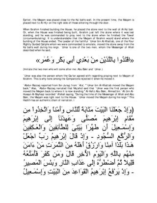 Earlier, t he Maqam was placed close t o t he Ka` bah's wall. In t he present t ime, t he Maqam is
placed next t o Al-Hij r on t he right side of t hose ent ering t hrough t he door.

When Ibrahim finished building t he House, he placed t he st one next t o t he wall of Al-Ka` bah.
Or, when t he House was finished being built , Ibrahim j ust left t he st one where it was last
st anding, and he was commanded t o pray next t o t he st one when he finished t he Tawaf
(circumambulat ing). It is underst andable t hat t he Maqam of Ibrahim would st and where t he
building of t he House ended. The Leader of t he fait hful ` Umar bin Al-Khat t ab, one of t he Four
Right ly Guided Caliphs whom we were commanded t o emulat e, moved t he st one away from t he
Ka` bah's wall during his reign. ` Umar is one of t he t wo men, whom t he Messenger of Allah
described when he said,



           «ゲ∠ ハヱ ゲ∇ムよ ヶ͡ ぺ ヵ͡ ∇バよ ∇リョ リ∇Αグヤャゅ͡ やヱ⊥ わ∇ホや»
             ヨ⊥ ∠ ∃ ∠ よ∠ ギ ∠ ͡ ͡ ∠ ｚ よ ギ∠
(Imit at e t he t wo men who will come aft er me: Abu Bakr and ` Umar.)

` Umar was also t he person whom t he Qur'an agreed wit h regarding praying next t o Maqam of
Ibrahim. This is why none among t he Companions rej ect ed it when he moved it .

` Abdur-Razzaq report ed from Ibn Jurayj from ` At a', "` Umar bin Al-Khat t ab moved t he Maqam
back.'' Also, ` Abdur-Razzaq narrat ed t hat Muj ahid said t hat ` Umar was t he first person who
moved t he Maqam back t o where it is now st anding.'' Al-Hafiz Abu Bakr, Ahmad bin ` Ali bin Al-
Husayn Al-Bayhaqi recorded ` A'ishah saying, "During t he t ime of t he Messenger of Allah and Abu
Bakr, t he Maqam was right next t o t he House. ` Umar moved t he Maqam during his reign.'' This
Hadit h has an aut hent ic chain of narrat ion. i



リ͡ ∇やヱ⊥ ガゎや∠ ゅレ∇ョぺヱ サゅｚ ヤあ るよゅ∠ ョ ろ∇Βら∇ャや ゅ∠ ∇ヤバィ ∇クまヱぴ
   ョ グ͡ ｚ ヱ ⇔ ∠∠ ͡ レ ャ ⇔ ∠ ん∠ ∠ ∠ レ ∠ ∠ ͡∠
ユΒ͡ ゲ∇よま ヴ∠ま べ∠ ∇ギヰハヱ ヴ６ダョ ユΒ͡ ゲ∇よま ュゅ∠ ョ
∠ ワ∠ ͡ ャ͡ ル ͡ ∠ ∠             ヤ∠ ⊥ ∠ ワ∠ ͡ ͡ ボｚ
リΒ͡ ム⇒∠ ∇ャや∠ リΒ͡ もべｚ ヤ͡ ヴわ∇Βよ や∠ ヰデ ラ∠ モΒ͡ ⇒∠ ∇シまヱ
∠ ヘ͡ バ ヱ ∠ ヘ͡ ト ャ ∠ ͡ ∠ ゲあ ∠ ぺ ∠ バ ヨ ͡∠
∇モバ∇ィや ゆケ ユΒ͡ ゲ∇よま メゅ∠ ∇クまヱ - キヲ⊥ ジャや ノミゲャや∠
   ∠ あ ∠ ⊥ ワ∠ ͡ ∠ ホ ͡∠ ͡ イぁ ͡ ｚ ぁ ヱ
リョや∠ ∇リョ れゲヨんャや リョ ヮヤ∇ワぺ ∇ベコ∇ケや∠ ゅ⇔ ョへ や⇔ ∠∠ や∠ ⇒∠
∠ ∠ ￢ ∠ ͡ ∠ ∠ ｚ ∠ ͡ ⊥ ∠ ∠ ⊥ ヱ レ͡ ギヤよ グ ワ
ヮバあ ョほプ ゲヘミ リ∠ ヱ メゅ∠ ゲカΙや ュ∇ヲΒ∇ャや∠ ヮヤャゅ͡ ユ⊥ ∇レョ
⊥ ⊥ わ∠ ⊥∠ ∠ ∠ ∠ ョ∠ ∠ ホ ͡ ͡ ｘ ͡ ∠ ヱ ͡ ｚ よ ヰ ͡
ゲΒ͡ ヨ∇ャや ザ∇ゃよヱ ケゅｚ ャや ゆや∠ ハ ヴ∠ま ロゲト∇ッぺ ｚ を ΚΒ͡ホ
⊥ ダ∠ ∠ ͡ ∠ ͡ レ ͡ グ∠ ャ͡ ⊥ ぁ ∠ ∠ ユ⊥ ⇔ ヤ∠
モΒ͡ ⇒∠ ∇シまヱ ろ∇Βら∇ャや リョ ギハや∠ ボ∇ャや ユΒ͡ ゲ∇よま ノプ∇ゲΑ ∇クまヱ -
⊥ バ ヨ ͡∠ ͡ ∠ ∠ ͡ ∠ ͡ ヲ∠ ⊥ ワ∠ ͡ ⊥ ∠ ∠ ͡∠
 
