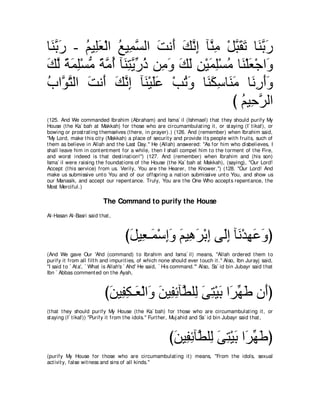 ゅ∠ よケ - ユΒ͡バ∇ャや ノΒ͡ ジャや ろル∠ マルま べｚ ͡ ∇モらボゎ ゅ∠ よケ
 レｚ ∠     ⊥ ヤ∠ ⊥ ヨｚ ∠ ぺ ∠ ｚ ͡ レョ ｚ ∠ ∠ レｚ ∠
マャ るヨヤ∇ジョ るョぺ べ∠ わΑケク リ͡ ヱ マャ リ∇Βヨヤ∇ジョ ゅ∠ ∇ヤバ∇ィや∠
∠ ｚ ⇔ ∠ ͡ ぁ ⇔ ｚ ⊥ レ͡ ｚ あ ⊥ ョ∠ ∠ ∠ ͡ ∠ ͡ ⊥ レ ∠ ヱ
ゆやｚ わャや ろル∠ マルま べ∠ ∇Βヤハ ∇ょゎヱ ゅ∠ ムシゅ∠ ョ ゅ∠ ͡ ∠∠
⊥ ヲｚ ∠ ぺ ∠ ｚ ͡ レ ∠∠            ⊥ ∠ レ∠ ͡ レ∠ ルケぺヱ
                                         び ユΒ͡ ゲャや
                                           ⊥ ェｚ
(125. And We commanded Ibrahim (Abraham) and Isma` il (Ishmael) t hat t hey should purify My
House (t he Ka` bah at Makkah) for t hose who are circumambulat ing it , or st aying (I` t ikaf), or
bowing or prost rat ing t hemselves (t here, in prayer).) (126. And (remember) when Ibrahim said,
"My Lord, make t his cit y (Makkah) a place of securit y and provide it s people wit h fruit s, such of
t hem as believe in Allah and t he Last Day.'' He (Allah) answered: "As for him who disbelieves, I
shall leave him in cont ent ment for a while, t hen I shall compel him t o t he t orment of t he Fire,
and worst indeed is t hat dest inat ion!'') (127. And (remember) when Ibrahim and (his son)
Isma` il were raising t he foundat ions of t he House (t he Ka` bah at Makkah), (saying), "Our Lord!
Accept (t his service) from us. Verily, You are t he Hearer, t he Knower.'') (128. "Our Lord! And
make us submissive unt o You and of our offspring a nat ion submissive unt o You, and show us
our Manasik, and accept our repent ance. Truly, You are t he One Who accept s repent ance, t he
Most Merciful.)

                          The Command to purify the House
Al-Hasan Al-Basri said t hat ,



                                    びモΒ͡ ⇒∠ ∇シまヱ ユΒ͡ ゲ∇よま ヴ∠ま べ∠ ∇ギ͡ ∠ ∠ ぴ
                                     ∠ バ ヨ ͡∠ ∠ ワ∠ ͡ ャ͡ ル ヰハヱ
(And We gave Our 'Ahd (command) t o Ibrahim and Isma` il) means, "Allah ordered t hem t o
purify it from all filt h and impurit ies, of which none should ever t ouch it .'' Also, Ibn Jurayj said,
"I said t o ` At a', ` What is Allah's ` Ahd' He said, ` His command.''' Also, Sa` id bin Jubayr said t hat
Ibn ` Abbas comment ed on t he Ayah,



                           びリΒ͡ ム⇒∠ ∇ャや∠ リΒ͡ もべｚ ヤ͡ ヴわ∇Βよ や∠ ヰデ ラ∠ぴ
                            ∠ ヘ͡ バ ヱ ∠ ヘ͡ ト ャ ∠ ͡ ∠ ゲあ ∠ ぺ
(t hat t hey should purify My House (t he Ka` bah) for t hose who are circumambulat ing it , or
st aying (I` t ikaf)) "Purify it from t he idols.'' Furt her, Muj ahid and Sa` id bin Jubayr said t hat ,



                                                         びリΒ͡ もべｚ ヤ͡ ヴわ∇Βよ や∠ ヰデぴ
                                                          ∠ ヘ͡ ト ャ ∠ ͡ ∠ ゲあ ∠
(purify My House for t hose who are circumambulat ing it ) means, "From t he idols, sexual
act ivit y, false wit ness and sins of all kinds.''
 