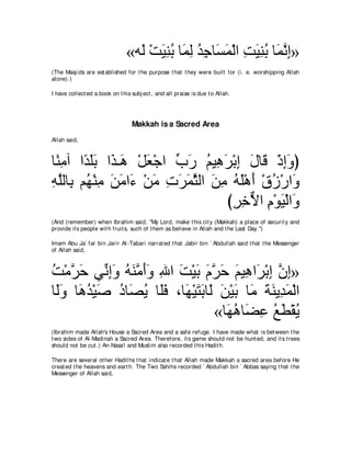 «ヮ∠ ∇ろΒレよ ゅ∠ ャ ギィゅ∠ ヨ∇ャや ろΒレよ ゅ∠ ルま»
                                  ャ ∠ ͡ ⊥ ヨ͡ ⊥ ͡ ジ∠ ͡ ∠ ͡ ⊥ ヨｚ ͡
(The Masj ids are est ablished for t he purpose t hat t hey were built for (i. e. worshipping Allah
alone).)

I have collect ed a book on t his subj ect , and all praise is due t o Allah.




                                  Makkah is a Sacred Area
Allah said,



ゅ⇔ ョへ や⇔ ヤよ や∠ ⇒∠ ∇モバ∇ィや ゆケ ユΒ͡ ゲ∇よま メゅ∠ ∇クまヱぴ
 レ͡ ギ∠∠ グ ワ ∠            あ ∠ ⊥ ワ∠ ͡ ∠ ホ ͡∠
ヮヤャゅ͡ ユ⊥ ∇レョ リョや∠ ∇リョ れゲヨんャや リョ ヮヤ∇ワぺ ∇ベコ∇ケや∠
͡ｚ よ ヰ ͡ ∠ ∠ ￢ ∠ ͡ ∠ ∠ｚ ∠ ͡ ⊥∠ ∠ ⊥ ヱ
                                 びゲカΙや ュ∇ヲΒ∇ャや∠
                                  ͡͡ｘ ͡ ∠ ヱ
(And (remember) when Ibrahim said, "My Lord, make t his cit y (Makkah) a place of securit y and
provide it s people wit h fruit s, such of t hem as believe in Allah and t he Last Day.'')

Imam Abu Ja` far bin Jarir At -Tabari narrat ed t hat Jabir bin ` Abdullah said t hat t he Messenger
of Allah said,



ろ∇ョｚ ェ ヶあ ͡∠ ヮレョぺヱ ぶや ろ∇Βよ ュゲェ ユΒ͡ や∠ ∇よま ラま»
⊥ ゲ ∠ ルま ヱ ⊥ ∠ ｚ ∠ ∠ ͡ ∠ ∠ ∠ ｚ ∠ ∠ ワ ゲ ͡ ｚ ͡
ゅ∠ヱ ゅ∠ ギ∇Β∠ キゅ∠ Α ゅ∠プ ∩ゅ∠ ∇Βわよゅ∠ リ∇Βよ ゅ∠ るレΑ͡ ヨ∇ャや
 ャ∠ ワ⊥ タ ⊥ ダ⊥ ヤ∠ ヰ ∠ ∠ ャ ∠ ∠ ョ ∠ ∠ ギ∠
                                «ゅ∠ ワゅ∠ ハ ノト∇ボΑ
                                  ヰ⊥ ツ͡ ⊥ ∠ ⊥
(Ibrahim made Allah's House a Sacred Area and a safe refuge. I have made what is bet ween t he
t wo sides of Al-Madinah a Sacred Area. Therefore, it s game should not be hunt ed, and it s t rees
should not be cut .) An-Nasa'i and Muslim also recorded t his Hadit h.

There are several ot her Hadit hs t hat indicat e t hat Allah made Makkah a sacred area before He
creat ed t he heavens and eart h. The Two Sahihs recorded ` Abdullah bin ` Abbas saying t hat t he
Messenger of Allah said,
 
