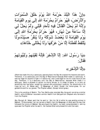 れや∠ ヨジャや ペヤカ ュ∇ヲΑ ぶや ヮョゲェ ギヤら∇ャや や∠ ワ ラま»
͡ ヲ∠ ｚ ∠ ∠∠ ∠ ∠ ⊥ ⊥ ∠ ｚ ∠ ∠ ∠∠ グ∠ ｚ ͡
るョゅ∠ ボ∇ャや ュヲ∠ ヴャ͡ ぶや るョ∇ゲエよ ∀ や∠ ∠ ヲヰプ ∩∠ ∇ケほ∇ャや∠
͡ ∠ Β͡ ͡ Α ま ͡ ͡ ∠ ⊥ ͡ ュ ゲェ ∠ ⊥ ∠ チ ∠ ヱ
ヶ͡ モエΑ ∇ユャヱ ヶ͡∇らホ ギェほャ ヮΒ͡ メゅ∠ ボ∇ャや モエΑ ∇ユャ ヮルまヱ
   ャ ｚ ͡ ∠ ∠∠ ヤ ∠ ∃ ∠ ∠͡ ͡ プ ⊥ わ͡ ｚ ͡ ∠ ∠ ⊥ ｚ ͡∠
ヴャ͡ ぶや るョ∇ゲエよ ∀ や∠ ∠ ヲヰプ ∩∃ ゅ∠ ル ∇リョ るハゅ∠ ゅｚま
    ま ͡ ͡ ∠ ⊥ ͡ ュ ゲェ ∠ ⊥ ∠ ケ ヰ∠ ͡ ⇔ ∠ シ ャ͡
ゅ∠ヱ∩⊥ ギ∇Βタ ゲｚ レΑ ゅ∠ヱ ヮミ∇ヲセ ギツ∇バΑ ゅ∠ るョゅ∠ ボ∇ャや ュ∇ヲΑ
 ャ∠ ロ⊥ ∠ ⊥ ヘ∠ ⊥ ャ∠ ⊥ ⊥ ∠ ⊥ ∠ ⊥ ャ ͡ ∠ Β͡ ͡ ∠
     «ゅ∠ ゅ∠カ ヴヤ∠ ∇ガΑ ゅ∠ヱ ゅ∠ プゲハ ∇リョ ゅｚま ヮわトボャ テボわ∇ヤΑ
         ワ ヤ∠ わ ⊥ ャ∠ ヰ∠ ｚ ∠ ∠ ャ͡ ⊥ ∠ ∠ ∠ ⊥ ⊥ ͡ ∠ ∠
                     :



∇ユヰゎヲ⊥ ら͡∠ ∇ユヰレ∇Βボャ ヮルみプ ゲカ∇クみ∇ャや ゅ∂ま :ぶや メヲ⊥ ケ ゅ∠ »
  ͡ ͡ Β⊥ ャ ヱ ͡ ͡ ∠ ͡ ⊥ ｚ ͡ ∠ ∠ ͡   ャ͡ ͡ ∠ シ∠ Α
                                               :メゅ∠ プ
                                                ∠ ボ∠
                                                                         «ゲ͡ ∇クみ∇ャや ゅｚま»
                                                                           カ ͡ ャ͡
(Allah has made t his cit y a sanct uary (sacred place) t he Day He creat ed t he heavens and eart h.
Therefore, it is a sanct uary unt il t he Day of Resurrect ion because Allah made it a sanct uary. It
was not legal for anyone t o fight in it before me, and it was legal for me for a few hours of one
day. Therefore, it is a sanct uary unt il t he Day of Resurrect ion, because Allah made it a
sanct uary. None is allowed t o uproot it s t horny shrubs, or t o chase it s game, or t o pick up
somet hing t hat has fallen, except by a person who announces it publicly, nor should any of it s
t rees be cut .) Al-` Abbas said, ` O Messenger of Allah! Except t he lemon-grass, for our
goldsmit hs and for our graves.' The Prophet added, (Except lemon-grass.)

This is t he wording of Muslim. The Two Sahihs also recorded Abu Hurayrah narrat ing a similar
Hadit h, while Al-Bukhari recorded a similar Hadit h from Safiyyah bint Shaybah who narrat ed it
from t he Prophet .

Abu Shurayh Al-` Adawi said t hat he said t o ` Amr bin Sa` id while he was sending armies t o
Makkah, "O Commander! Let me narrat e a Hadit h t hat t he Messenger of Allah said t he day t hat
followed t he vict ory of Makkah. My ears heard t he Hadit h, my heart comprehended it , and my
eyes saw t he Prophet when he said it . He t hanked Allah and praised him and t hen said,
 