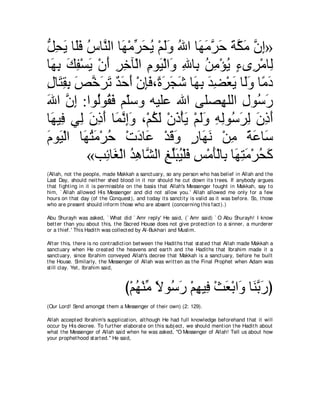 モエΑ ゅ∠プ サゅｚ ャや ゅ∠ ∇ョゲエΑ ∇ユャヱ ぶや ゅ∠ ョゲェ るムョ ラま»
ぁ ͡ ∠ ヤ∠ ⊥ レ ヰ あ ∠ ⊥ ∠∠ ⊥ ヰ∠ ｚ ∠ ∠ ｚ ∠ ｚ ͡
ゅ∠ ͡ マヘ∇ジΑ ∇ラぺ ゲカべ∇ャや ュヲ∠ ∇ャや∠ ぶゅ͡ リョ∇ぽΑ ￢ン͡ ∇ョゅ͡
 ヰよ ∠ ͡ ∠ ∠ ͡ ͡ ͡ Β ヱ ͡ よ ⊥ ͡ ⊥ ∃ ゲ ャ
メゅ∠ ボよ ゾカゲゎ ギェぺ ∇ラみプ∩⇔ ゲイセ ゅ∠ よ ギツ∇バΑ ゅ∠ヱ ゅ⇔ キ
͡ わ͡ ͡ ∠ ｚ ∠ ∠ ∀ ∠ ∠ ͡∠ り∠ ∠ ∠ ヰ͡ ∠ ͡ ∠ ャ∠ ョ∠
ぶや ラま :やヲ⊥ヲ⊥ ∠ ユ∂シヱ ヮΒヤハ ぶや ヴヤダ͡ ヤャや メヲ⊥ ケ
∠ ｚ ͡ ャ ボプ ヤ                               ヰ ͡ シ∠
ゅ∠ Β͡ ヶ͡ ラクぺ ゅ∠ ルまヱ ∩∇ユムャ ∇ラク∇ほΑ ∇ユャヱ ヮャヲ⊥ ゲャ ラクぺ
 ヰ プ ャ ∠ ͡ ∠ ヨｚ ͡∠ ⊥ ∠ ∠ ∠ ∠∠ ͡ ͡ シ∠ ͡ ∠ ͡ ∠
ュヲ∠ ∇ャや ゅ∠ わョ∇ゲェ ∇れキゅ∠ ∇ギホヱ ケゅ∠ ル ∇リョ るハゅ∠
∠ Β ヰ⊥ ∠ ⊥            ∠ ハ ∠ ∠ ∃ ヰ∠ ͡ ⇔ ∠ シ
          «ょ͡ ゅ∠ ∇ャや ギワゅｚ ャや ヒヤらΒ∇ヤプ ザ∇ョほ∇ャゅ͡ ゅ∠ わョ∇ゲエミ
               も ピ ⊥ ͡ ゼ ͡ あ∠ ⊥ ∠ ͡ ∠ よ ヰ͡ ∠ ⊥ ∠
(Allah, not t he people, made Makkah a sanct uary, so any person who has belief in Allah and t he
Last Day, should neit her shed blood in it nor should he cut down it s t rees. If anybody argues
t hat fight ing in it is permissible on t he basis t hat Allah's Messenger fought in Makkah, say t o
him, ` Allah allowed His Messenger and did not allow you.' Allah allowed me only for a few
hours on t hat day (of t he Conquest ), and t oday it s sanct it y is valid as it was before. So, t hose
who are present should inform t hose who are absent (concerning t his fact ).)

Abu Shurayh was asked, ` What did ` Amr reply' He said, (` Amr said) ` O Abu Shurayh! I know
bet t er t han you about t his, t he Sacred House does not give prot ect ion t o a sinner, a murderer
or a t hief.' This Hadit h was collect ed by Al-Bukhari and Muslim.

Aft er t his, t here is no cont radict ion bet ween t he Hadit hs t hat st at ed t hat Allah made Makkah a
sanct uary when He creat ed t he heavens and eart h and t he Hadit hs t hat Ibrahim made it a
sanct uary, since Ibrahim conveyed Allah's decree t hat Makkah is a sanct uary, before he built
t he House. Similarly, t he Messenger of Allah was writ t en as t he Final Prophet when Adam was
st ill clay. Yet , Ibrahim said,



                                    び∇ユヰ∇レョ Ιヲ⊥ ケ ∇ユヰΒ͡ ∇ゑバ∇よや∠ ゅ∠ よケぴ
                                       ⊥ あ ⇔ シ∠ ͡ プ ∠ ヱ レｚ ∠
(Our Lord! Send amongst t hem a Messenger of t heir own) (2: 129).

Allah accept ed Ibrahim's supplicat ion, alt hough He had full knowledge beforehand t hat it will
occur by His decree. To furt her elaborat e on t his subj ect , we should ment ion t he Hadit h about
what t he Messenger of Allah said when he was asked, "O Messenger of Allah! Tell us about how
your prophet hood st art ed.'' He said,
 