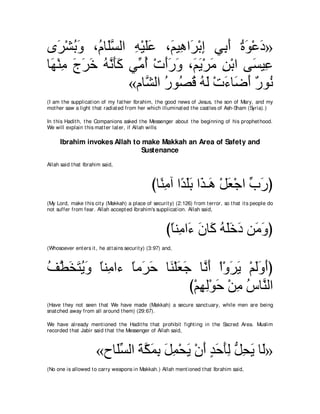 ン∠ ∇ゼよヱ ∩⊥ ゅ∠ジャや ヮ∇Βヤハ ∩∠ Β͡ や∠ ∇よま ヶ͡ ぺ りヲ∇ハキ»
    ゲ ⊥ ∠ ュ ヤｚ ͡ ∠∠ ユ ワ ゲ ͡ よ∠ ⊥ ∠ ∠
ゅ∠ ∇レョ ァゲカ ヮルほミ ヶあ ぺ ∇れぺケヱ ∩∠ Α∇ゲョ リ∇よや ヴ∠ Β͡
 ヰ ͡ ∠ ∠ ∠ ⊥ ｚ ∠∠ ョ⊥ ∠∠ ∠ ユ∠ ∠ ͡            ジハ
                 «ュゅｚ ャや ケヲ⊥ ホ ヮャ ∇れ￢ゅ∠ ぺ ∀ ヲ⊥
                    ゼ ⊥ ダ⊥ ⊥ ∠ ∠ ッ∠ ケ ル
(I am t he supplicat ion of my fat her Ibrahim, t he good news of Jesus, t he son of Mary, and my
mot her saw a light t hat radiat ed from her which illuminat ed t he cast les of Ash-Sham (Syria).)

In t his Hadit h, t he Companions asked t he Messenger about t he beginning of his prophet hood.
We will explain t his mat t er lat er, if Allah wills

      Ibrahim invokes Allah to make Makkah an Area of Safety and
                               Sustenance
Allah said t hat Ibrahim said,



                                                 びゅ⇔ ョへ や⇔ ∠∠ や∠ ⇒∠ ∇モバ∇ィや ゆケぴ
                                                   レ͡ ギヤよ グ ワ ∠ あ ∠
(My Lord, make t his cit y (Makkah) a place of securit y) (2:126) from t error, so t hat it s people do
not suffer from fear. Allah accept ed Ibrahim's supplicat ion. Allah said,



                                                        びゅレ͡ や∠ ラゅ∠ ヮヤカキ リ∠ ヱぴ
                                                         ⇔ ョ ￢ ∠ ミ ⊥ ∠ ∠ ∠ ョ∠
(Whosoever ent ers it , he at t ains securit y) (3:97) and,



ブトガわΑヱ ⇔レ͡ や￢ ゅョ∠ ェ ゅ∠ ∇ヤバィ ゅｚ ∠ ∇や∇ヱゲΑ ∇ユャヱぺぴ
⊥ ｚ ∠ ∠ ⊥ ∠ ゅ ョ ⇔ ゲ∠ レ ∠ ∠ ルぺ ∠ ∠ ∠∠ ∠
                           び∇ユヰャ∇ヲェ ∇リョ サゅｚ ャや
                              ͡͡ ∠ ͡ ⊥ レ
(Have t hey not seen t hat We have made (Makkah) a secure sanct uary, while men are being
snat ched away from all around t hem) (29:67).

We have already ment ioned t he Hadit hs t hat prohibit fight ing in t he Sacred Area. Muslim
recorded t hat Jabir said t hat t he Messenger of Allah said,



                       «ゥゅ∠ジャや るムヨよ モヨ∇エΑ ∇ラぺ ギェほャ モエΑ ゅ∠»
                          ヤあ ∠ ｚ ∠ ͡ ∠ ͡ ∠ ∠ ∃ ∠ ∠ ͡ ぁ ͡ ∠ ャ
(No one is allowed t o carry weapons in Makkah.) Allah ment ioned t hat Ibrahim said,
 