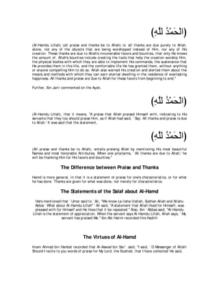 びヮヤャ ギ∇ヨエ∇ャやぴ
                                                                                ͡ｚ ⊥ ∠
(Al-Hamdu Lillah) (all praise and t hanks be t o Allah) is: all t hanks are due purely t o Allah,
alone, not any of t he obj ect s t hat are being worshipped inst ead of Him, nor any of His
creat ion. These t hanks are due t o Allah's innumerable favors and bount ies, t hat only He knows
t he amount of. Allah's bount ies include creat ing t he t ools t hat help t he creat ion worship Him,
t he physical bodies wit h which t hey are able t o implement His commands, t he sust enance t hat
He provides t hem in t his life, and t he comfort able life He has grant ed t hem, wit hout anyt hing
or anyone compelling Him t o do so. Allah also warned His creat ion and alert ed t hem about t he
means and met hods wit h which t hey can earn et ernal dwelling in t he residence of everlast ing
happiness. All t hanks and praise are due t o Allah for t hese favors from beginning t o end.''

Furt her, Ibn Jarir comment ed on t he Ayah,



                                                                               びヮヤャ ギ∇ヨエ∇ャやぴ
                                                                                ͡ｚ ⊥ ∠
(Al-Hamdu Lillah), t hat it means, "A praise t hat Allah praised Himself wit h, indicat ing t o His
servant s t hat t hey t oo should praise Him, as if Allah had said, ` Say: All t hanks and praise is due
t o Allah.' It was said t hat t he st at ement ,



                                                                               びヮヤャ ギ∇ヨエ∇ャやぴ
                                                                                ͡ｚ ⊥ ∠
(All praise and t hanks be t o Allah), ent ails praising Allah by ment ioning His most beaut iful
Names and most honorable At t ribut es. When one proclaims, ` All t hanks are due t o Allah,' he
will be t hanking Him for His favors and bount ies.''

                   The Difference between Praise and Thanks
Hamd is more general, in t hat it is a st at ement of praise for one's charact erist ics, or for what
he has done. Thanks are given for what was done, not merely for charact erist ics.

                   The Statements of the Salaf about Al-Hamd
  Hafs ment ioned t hat ` Umar said t o ` Ali, "We know La ilaha illallah, Subhan Allah and Allahu
 Akbar. What about Al-Hamdu Lillah'' ` Ali said, "A st at ement t hat Allah liked for Himself, was
  pleased wit h for Himself and He likes t hat it be repeat ed.'' Also, Ibn ` Abbas said, "Al-Hamdu
Lillah is t he st at ement of appreciat ion. When t he servant says Al-Hamdu Lillah, Allah says, ` My
                      servant has praised Me.'' Ibn Abi Hat im recorded t his Hadit h




                                  The Virtues of Al-Hamd
Imam Ahmad bin Hanbal recorded t hat Al-Aswad bin Sari` said, "I said, ` O Messenger of Allah!
Should I recit e t o you words of praise for My Lord, t he Exalt ed, t hat I have collect ed' He said,
 