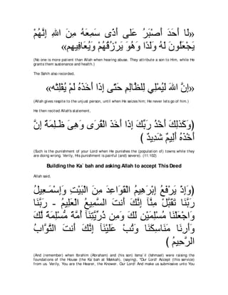 ∇ユヰルま ぶや リョ ヮバヨシ ン⇔ ∠ ヴヤ∠ ゲら∇タぺ ギェぺ ゅ∠»
  ⊥ ｚ ͡ ͡ ∠ ͡ ⊥ ∠ ͡ ∠ クぺ ハ ⊥ ∠ ∠ ∠ ∠ ∠ ャ
          «ユ͡ Β͡ ゅ∠ Αヱ ∇ユヰホコ∇ゲΑ ヲワヱ や⇔ ャヱ ヮャ ラヲ⊥バ∇イΑ
            ヰ プ バ⊥ ∠ ⊥ ⊥ ⊥ ∠ ∠ ⊥ ∠ ギ ∠ ∠ ⊥ ∠ ∠ ヤ ∠ ∠
(No one is more pat ient t han Allah when hearing abuse. They at t ribut e a son t o Him, while He
grant s t hem sust enance and healt h.)

The Sahih also recorded,



        «ヮ∇わヤ∇ヘΑ ∇ユャ ログカぺ や∠ ま ヴ∂ ェ ユャゅｚ ヤ͡ ヶ͡∇ヨΒャ ぶや ラま»
            ͡ ⊥ ∠ ⊥ ∠ ∠ ∠ ク͡ わ∠ ͡ ͡ ヌ ャ ヤ ⊥ ∠ ∠ ｚ ͡
(Allah gives respit e t o t he unj ust person, unt il when He seizes him; He never let s go of him.)

He t hen recit ed Allah's st at ement ,



ラま るヨヤ⇒∠ ヴワヱ ン∠ ボ∇ャや グカぺ や∠ ま マよケ グ∇カぺ マャグ∠ ヱぴ
ｚ ͡ ∀ ∠ ͡ ニ ∠ ͡ ∠ ゲ⊥ ∠ ∠ ∠ ク͡ ∠ あ ∠ ⊥ ∠ ∠ ͡ ミ∠
                               び ∀ Α͡ ∠ ∀ Β͡∠ ログ∇カぺ
                                  ギ ギセ ユ ャぺ ⊥ ∠ ∠
(Such is t he punishment of your Lord when He punishes t he (populat ion of) t owns while t hey
are doing wrong. Verily, His punishment is painful (and) severe). (11:102)

        Building the Ka` bah and asking Allah to accept This Deed
Allah said,



モΒ͡ ⇒∠ ∇シまヱ ろ∇Βら∇ャや リョ ギハや∠ ボ∇ャや ユΒ͡ ゲ∇よま ノプ∇ゲΑ ∇クまヱぴ
⊥ バ ヨ ͡∠ ͡ ∠ ∠ ͡ ∠ ͡ ヲ∠ ⊥ ワ∠ ͡ ⊥ ∠ ∠ ͡∠
ゅ∠ よケ - ユΒ͡バ∇ャや ノΒ͡ ジャや ろル∠ マルま べｚ ͡ ∇モらボゎ ゅ∠ よケ
 レｚ ∠     ⊥ ヤ∠ ⊥ ヨｚ ∠ ぺ ∠ ｚ ͡ レョ ｚ ∠ ∠ レｚ ∠
マャ るヨヤ∇ジョ るョぺ べ∠ わΑケク リ͡ ヱ マャ リ∇Βヨヤ∇ジョ ゅ∠ ∇ヤバ∇ィや∠
∠ ｚ ⇔ ∠ ͡ ぁ ⇔ ｚ ⊥ レ͡ ｚ あ ⊥ ョ∠ ∠ ∠ ͡ ∠ ͡ ⊥ レ ∠ ヱ
ゆやｚ わャや ろル∠ マルま べ∠ ∇Βヤハ ∇ょゎヱ ゅ∠ ムシゅ∠ ョ ゅ∠ ͡ ∠∠
⊥ ヲｚ ∠ ぺ ∠ ｚ ͡ レ ∠∠             ⊥ ∠ レ∠ ͡ レ∠ ルケぺヱ
                                           び ユΒ͡ ゲャや
                                              ⊥ ェｚ
(And (remember) when Ibrahim (Abraham) and (his son) Isma` il (Ishmael) were raising t he
foundat ions of t he House (t he Ka` bah at Makkah), (saying), "Our Lord! Accept (t his service)
from us. Verily, You are t he Hearer, t he Knower. Our Lord! And make us submissive unt o You
 