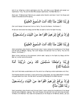 and of our offspring a nat ion submissive unt o You, and show us our Manasik and accept our
repent ance. Truly, You are t he One Who accept s repent ance, t he Most Merciful.'')

Allah said, "O Muhammad! Remind your people when Ibrahim and Isma` il built t he House and
raised it s foundat ions while saying,



                     びユΒ͡バ∇ャや ノΒ͡ ジャや ろル∠ マルま べｚ ͡ ∇モらボゎ ゅ∠ よケぴ
                      ⊥ ヤ∠ ⊥ ヨｚ ∠ ぺ ∠ ｚ ͡ レョ ｚ ∠ ∠ レｚ ∠
(Our Lord! Accept (t his service) from us. Verily, You are t he Hearer, t he Knower.'')

Al-Qurt ubi ment ioned t hat Ubayy and Ibn Mas` ud used t o recit e t he Ayah t his way,



 びモΒ͡ ⇒∠ ∇シまヱ ろ∇Βら∇ャや リョ ギハや∠ ボ∇ャや ユΒ͡ ゲ∇よま ノプ∇ゲΑ ∇クまヱぴ
  ⊥ バ ヨ ͡∠ ͡ ∠ ∠ ͡ ∠ ͡ ヲ∠ ⊥ ワ∠ ͡ ⊥ ∠ ∠ ͡∠

                     びユΒ͡バ∇ャや ノΒ͡ ジャや ろル∠ マルま べｚ ͡ ∇モらボゎ ゅ∠ よケぴ
                      ⊥ ヤ∠ ⊥ ヨｚ ∠ ぺ ∠ ｚ ͡ レョ ｚ ∠ ∠ レｚ ∠
(And (remember) when Ibrahim and (his son) Isma` il were raising t he foundat ions of t he House
(t he Ka` bah at Makkah), Saying, "Our Lord! Accept (t his service) from us. Verily, You are t he
Hearer, t he Knower.'')

What furt her t est ifies t o t his st at ement (which adds ` saying' t o t he Ayah) by Ubayy and Ibn
Mas` ud, is what came aft erwards,



るョぺ べ∠ わΑケク リョヱ マャ リ∇Βヨヤ∇ジョ ゅ∠ ∇ヤバ∇ィや∠ ゅ∠ よケぴ
⇔ ｚ ⊥ レ͡ ｚ あ ⊥ ͡ ∠ ∠ ∠ ͡ ∠ ͡ ⊥ レ ∠ ヱ レｚ ∠
                                  びマャ るヨヤ∇ジョ
                                    ∠ ｚ ⇔∠͡ ぁ
(Our Lord! And make us submissive unt o You and of our offspring a nat ion submissive unt o You).

The Prophet s Ibrahim and Isma` il were performing a good deed, yet t hey asked Allah t o accept
t his good deed from t hem. Ibn Abi Hat im narrat ed t hat Wuhayb bin Al-Ward recit ed,



モΒ͡ ⇒∠ ∇シまヱ ろ∇Βら∇ャや リョ ギハや∠ ボ∇ャや ユΒ͡ ゲ∇よま ノプ∇ゲΑ ∇クまヱぴ
⊥ バ ヨ ͡∠ ͡ ∠ ∠ ͡ ∠ ͡ ヲ∠ ⊥ ワ∠ ͡ ⊥ ∠ ∠ ͡∠
                                     びべｚ ͡ ∇モらボゎ ゅ∠ よケ
                                        レョ ｚ ∠ ∠ レｚ ∠
(And (remember) when Ibrahim and (his son) Isma` il were raising t he foundat ions of t he House
(t he Ka` bah at Makkah), (saying), "Our Lord! Accept (t his service) from us'') and cried and said,
"O Khalil of Ar-Rahman! You raise t he foundat ions of t he House of Ar-Rahman (Allah), yet you
 