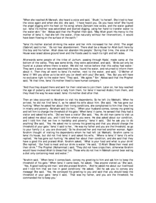 "When she reached Al-Marwah, she heard a voice and said, ` Shush,' t o herself. She t ried t o hear
t he voice again and when she did, she said, ` I have heard you. Do you have relief' She found
t he angel digging wit h his heel (or his wing) where Zamzam now exist s, and t he wat er gushed
out . Isma` il's mot her was ast onished and st art ed digging, using her hand t o t ransfer wat er t o
t he wat er-skin.'' Ibn ` Abbas said t hat t he Prophet t hen said, "May Allah grant His mercy t o t he
mot her of Isma` il, had she left t he wat er, (flow nat urally wit hout her int ervent ion), it would
have been flowing on t he surface of t he eart h.''

"Isma` il's mot her st art ed drinking t he wat er and her milk increased for her child. The angel
(Gabriel) said t o her, ` Do not fear abandonment . There shall be a House for Allah built here by
t his boy and his fat her. Allah does not abandon His people.' During t hat t ime, t he area of t he
House was raised above ground level and t he floods used t o reach it s right and left sides.

Aft erwards some people of t he t ribe of Jurhum, passing t hrough Kada', made camp at t he
bot t om of t he valley. They saw some birds, t hey were ast onished, and said, ` Birds can only be
found at a place where t here is wat er. We did not not ice before t hat t his valley had wat er.'
They sent a scout or t wo who searched t he area, found t he wat er, and ret urned t o inform t hem
about it . Then t hey all went t o Isma` il's mot her, next t o t he wat er, and said, ` O Mot her of
Isma` il! Will you allow us t o be wit h you (or dwell wit h you)' She said, ` Yes. But you will have
no exclusive right t o t he wat er here.' They said, ` We agree.''' Ibn ` Abbas said t hat t he Prophet
said, "At t hat t ime, Isma` il's mot her liked t o have human company.''

"And t hus t hey st ayed t here and sent for t heir relat ives t o j oin t hem. Lat er on, her boy reached
t he age of pubert y and married a lady from t hem, for Isma` il learned Arabic from t hem, and
t hey liked t he way he was raised. Isma` il's mot her died aft er t hat .

Then an idea occurred t o Abraham t o visit his dependent s. So he left (t o Makkah). When he
arrived, he did not find Isma` il, so he asked his wife about him. She said, ` He has gone out
hunt ing.' When he asked her about t heir living condit ions, she complained t o him t hat t hey live
in misery and povert y. Abraham said (t o her), ` When your husband comes, convey my greet ing
and t ell him t o change t he t hreshold of his gat e.' When Isma` il came, he sensed t hat t hey had a
visit or and asked his wife, ` Did we have a visit or' She said, ` Yes. An old man came t o visit us
and asked me about you, and I t old him where you were. He also asked about our condit ion,
and I t old him t hat we live in hardship and povert y.' Isma` il said, ` Did he ask you t o do
anyt hing' She said, ` Yes. He asked me t o convey his greet ing and t hat you should change t he
t hreshold of your gat e.' Isma` il said t o her, ` He was my fat her and you are t he t hreshold, so go
t o your family (i.e. you are divorced).' So he divorced her and married anot her woman. Again
Ibrahim t hought of visit ing his dependent s whom he had left (at Makkah). Ibrahim came t o
Isma` il's house, but did not find Isma` il and asked his wife, ` Where is Isma` il' Isma` il's wife
replied, ` He has gone out hunt ing.' He asked her about t heir condit ion, and she said t hat t hey
have a good life and praised Allah. Ibrahim asked, ` What is your food and what is your drink'
She replied, ` Our food is meat and our drink is wat er.' He said, ` O Allah! Bless t heir meat and
t heir drink.''' The Prophet (Muhammad ) said, "They did not have crops t hen, ot herwise Ibrahim
would have invoked Allah t o bless t hat t oo. Those who do not live in Makkah cannot bear eat ing
a diet only cont aining meat and wat er.''

"Ibrahim said, ` When Isma` il comes back, convey my greet ing t o him and ask him t o keep t he
t hreshold of his gat e.' When Isma` il came back, he asked, ` Has anyone visit ed us.' She said,
` Yes. A good looking old man,' and she praised Ibrahim, ` And he asked me about our livelihood
and I t old him t hat we live in good condit ions.' He asked, ` Did he ask you t o convey any
message' She said, ` Yes. He conveyed his greet ing t o you and said t hat you should keep t he
t hreshold of your gat e.' Isma` il said, ` That was my fat her, and you are t he t hreshold; he
commanded me t o keep you.'
 