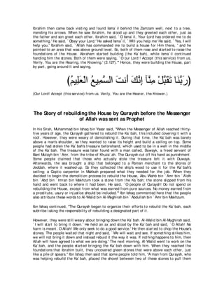 Ibrahim t hen came back visit ing and found Isma` il behind t he Zamzam well, next t o a t ree,
mending his arrows. When he saw Ibrahim, he st ood up and t hey greet ed each ot her, j ust as
t he fat her and son greet each ot her. Ibrahim said, ` O Isma` il, Your Lord has ordered me t o do
somet hing.' He said, ` Obey your Lord.' He asked Isma` il, ` Will you help me' He said, ` Yes, I will
help you.' Ibrahim said, ` Allah has commanded me t o build a house for Him t here, ' and he
point ed t o an area t hat was above ground level. So, bot h of t hem rose and st art ed t o raise t he
foundat ions of t he House. Abraham st art ed building (t he Ka` bah), while Isma` il cont inued
handing him t he st ones. Bot h of t hem were saying, ` O our Lord ! Accept (t his service) from us,
Verily, You are t he Hearing, t he Knowing.' (2.127).''' Hence, t hey were building t he House, part
by part , going around it and saying,



                      びユΒ͡バ∇ャや ノΒ͡ ジャや ろル∠ マルま べｚ ͡ ∇モらボゎ ゅ∠ よケぴ
                       ⊥ ヤ∠ ⊥ ヨｚ ∠ ぺ ∠ ｚ ͡ レョ ｚ ∠ ∠ レｚ ∠
(Our Lord! Accept (t his service) from us. Verily, You are t he Hearer, t he Knower.)




The Story of rebuilding the House by Quraysh before the Messenger
                    of Allah was sent as Prophet
In his Sirah, Muhammad bin Ishaq bin Yasar said, "When t he Messenger of Allah reached t hirt y-
five years of age, t he Quraysh gat hered t o rebuild t he Ka` bah, t his included covering it wit h a
roof. However, t hey were weary of demolishing it . During t hat t ime, t he Ka` bah was barely
above a man's shoulder, so t hey want ed t o raise it s height and build a ceiling on t op. Some
people had st olen t he Ka` bah's t reasure beforehand, which used t o be in a well in t he middle
of t he Ka` bah. The t reasure was lat er found wit h a man called, Duwayk, a freed servant of
Bani Mulayh bin ` Amr, from t he t ribe of Khuza` ah. The Quraysh cut off his hand as punishment .
Some people claimed t hat t hose who act ually st ole t he t reasure left it wit h Duwayk.
Aft erwards, t he sea brought a ship t hat belonged t o a Roman merchant t o t he shores of
Jeddah, where it washed-up. So t hey collect ed t he ship's wood t o use it for t he Ka` bah's
ceiling; a Copt ic carpent er in Makkah prepared what t hey needed for t he j ob. When t hey
decided t o begin t he demolit ion process t o rebuild t he House, Abu Wahb bin ` Amr bin ` A'idh
bin ` Abd bin ` Imran bin Makhzum t ook a st one from t he Ka` bah; t he st one slipped from his
hand and went back t o where it had been. He said, ` O people of Quraysh! Do not spend on
rebuilding t he House, except from what was earned from pure sources. No money earned from
a prost it ut e, usury or inj ust ice should be included.''' Ibn Ishaq comment ed here t hat t he people
also at t ribut e t hese words t o Al-Walid bin Al-Mughirah bin ` Abdullah bin ` Amr bin Makhzum.

Ibn Ishaq cont inued, "The Quraysh began t o organize t heir effort s t o rebuild t he Ka` bah, each
subt ribe t aking t he responsibilit y of rebuilding a designat ed part of it .

However, t hey were st ill weary about bringing down t he Ka` bah. Al-Walid bin Al-Mughirah said,
` I will st art t o bring it down.' He held an ax and st ood by t he Ka` bah and said, ` O Allah! No
harm is meant . O Allah! We only seek t o do a good service.' He t hen st art ed t o chop t he House's
st ones. The people wait ed t hat night and said, ` We will wait and see. If somet hing st rikes him,
we will not bring it down and inst ead rebuid it t he way it was. If not hing happens t o him, t hen
Allah will have agreed t o what we are doing.' The next morning, Al-Walid went t o work on t he
Ka` bah, and t he people st art ed bringing t he Ka` bah down wit h him. When t hey reached t he
foundat ions t hat Ibrahim built , t hey uncovered green st ones t hat were above each ot her, j ust
like a pile of spears.'' Ibn Ishaq t hen said t hat some people t old him, "A man from Quraysh, who
was helping rebuild t he Ka` bah, placed t he shovel bet ween t wo of t hese st ones t o pull t hem
 