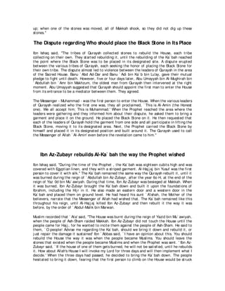 up; when one of t he st ones was moved, all of Makkah shook, so t hey did not dig up t hese
st ones.''

The Dispute regarding Who should place the Black Stone in Its Place
Ibn Ishaq said, "The t ribes of Quraysh collect ed st ones t o rebuild t he House, each t ribe
collect ing on t heir own. They st art ed rebuilding it , unt il t he rebuilding of t he Ka` bah reached
t he point where t he Black St one was t o be placed in it s designat ed sit e. A disput e erupt ed
bet ween t he various t ribes of Quraysh, each seeking t he honor of placing t he Black St one for
t heir own t ribe. The disput e almost led t o violence bet ween t he leaders of Quraysh in t he area
of t he Sacred House. Banu ` Abd Ad-Dar and Banu ` Adi bin Ka` b bin Lu'ay, gave t heir mut ual
pledge t o fight unt il deat h. However, five or four days lat er, Abu Umayyah bin Al-Mughirah bin
` Abdullah bin ` Amr bin Makhzum, t he oldest man from Quraysh t hen int ervened at t he right
moment . Abu Umayyah suggest ed t hat Quraysh should appoint t he first man t o ent er t he House
from it s ent rance t o be a mediat or bet ween t hem. They agreed.

The Messenger - Muhammad - was t he first person t o ent er t he House. When t he various leaders
of Quraysh realized who t he first one was, t hey all proclaimed, ` This is Al-Amin (t he Honest
one). We all accept him; This is Muhammad.' When t he Prophet reached t he area where t he
leaders were gat hering and t hey informed him about t heir disput e, he asked t hem t o bring a
garment and place it on t he ground. He placed t he Black St one on it . He t hen request ed t hat
each of t he leaders of Quraysh hold t he garment from one side and all part icipat e in lift ing t he
Black St one, moving it t o it s designat ed area. Next , t he Prophet carried t he Black St one by
himself and placed it in it s designat ed posit ion and built around it . The Quraysh used t o call
t he Messenger of Allah ` Al-Amin' even before t he revelat ion came t o him.''




    Ibn Az-Zubayr rebuilds Al-Ka` bah the way the Prophet wished
Ibn Ishaq said, "During t he t ime of t he Prophet , t he Ka` bah was eight een cubit s high and was
covered wit h Egypt ian linen, and t hey wit h a st riped garment . Al-Haj j aj bin Yusuf was t he first
person t o cover it wit h silk.'' The Ka` bah remained t he same way t he Quraysh rebuilt it , unt il it
was burned during t he reign of ` Abdullah bin Az-Zubayr, aft er t he year 6o H, at t he end of t he
reign of Yaz 0d bin Mu` awiyah. During t hat t ime, Ibn Az-Zubayr was besieged at Makkah. When
it was burned, Ibn Az-Zubayr brought t he Ka` bah down and built it upon t he foundat ions of
Ibrahim, including t he Hij r in it . He also made an east ern door and a west ern door in t he
Ka` bah and placed t hem on ground level. He had heard his aunt ` A'ishah, t he Mot her of t he
believers, narrat e t hat t he Messenger of Allah had wished t hat . The Ka` bah remained like t his
t hroughout his reign, unt il Al-Haj j aj killed Ibn Az-Zubayr and t hen rebuilt it t he way it was
before, by t he order of ` Abdul-Malik bin Marwan.

Muslim recorded t hat ` At a' said, "The House was burnt during t he reign of Yazid bin Mu` awiyah,
when t he people of Ash-Sham raided Makkah. Ibn Az-Zubayr did not t ouch t he House unt il t he
people came for Haj j , for he want ed t o incit e t hem against t he people of Ash-Sham. He said t o
t hem, ` O people! Advise me regarding t he Ka` bah, should we bring it down and rebuild it , or
j ust repair t he damage it sust ained' Ibn ` Abbas said, ` I have an opinion about t his. You should
rebuild t he House t he way it was when t he people became Muslims. You should leave t he
st ones t hat exist ed when t he people became Muslims and when t he Prophet was sent . ' Ibn Az-
Zubayr said, ` If t he house of one of t hem get s burned, he will not be sat isfied, unt il he rebuilds
it . How about Allah's House I will invoke my Lord for t hree days and will t hen implement what I
decide.' When t he t hree days had passed, he decided t o bring t he Ka` bah down. The people
hesit at ed t o bring it down, fearing t hat t he first person t o climb on t he House would be st ruck
 