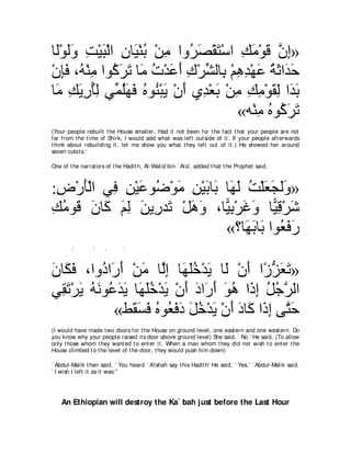 ゅ∠∇ヲャヱ ろ∇Βら∇ャや ラゅ∠ ∇レよ ∇リョ やヱ⊥ ダ∇ボわ∇シや マョ∇ヲホ ラま»
 ャ ∠∠ ͡ ∠ ͡ Β ⊥ ͡ ゲ∠ ∠ ͡ ∠ ∠ ｚ ͡
∇ラみプ ∩⊥ ∇レョ やヲ⊥ ゲゎ ゅ∠ れ∇ギハぺ ポ∇ゲゼャゅ͡ ∇ユワギ∇ヰハ るをや∠ ェ
   ͡∠ ヮ ͡ ミ∠ ∠ ョ ⊥ ∠ ∠ ͡ あ よ ͡ ͡ ∠ ⊥ ∠ ギ∠
ゅ∠ マΑケほャ ヶあ ヤ∠ ∠ ロヲ⊥ ∇らΑ ∇ラぺ ヵ͡ ∇バよ ∇リョ マョ∇ヲボャ や∠ よ
 ョ ͡ ∠ ͡ ⊥͡ ヨ⊥ヰプ ⊥ レ ∠ ∠ ギ ∠ ͡ ͡ ͡ ∠ ͡ ギ∠
                                       «ヮ∇レョ ロヲ⊥ ゲゎ
                                           ͡ ⊥ ミ∠ ∠
(Your people rebuilt t he House smaller. Had it not been for t he fact t hat your people are not
far from t he t ime of Shirk, I would add what was left out side of it . If your people aft erwards
t hink about rebuilding it , let me show you what t hey left out of it .) He showed her around
seven cubit s.'

One of t he narrat ors of t he Hadit h, Al-Walid bin ` At a', added t hat t he Prophet said,



:チ∇ケほ∇ャや ヶ͡ リ∇Βハヲ⊥ ∇ヲョ リ∇Βよゅ∠ ゅ∠ ャ ろ∇ヤバイャヱ»
 ͡ ∠ プ ͡ ∠ ッ ∠ ͡ ∠ よ ヰ∠ ⊥ ∠ ∠ ∠ ∠
マョヲ∠ ラゅ∠ ユャ リΑ͡ ギ∠ ∇モワヱ ∩ゅ６ よ∇ゲビヱ ゅ６ ホ∇ゲセ
͡ ⊥ ホ ∠ ミ ∠ ͡ ∠ ケ ゎ ∠ ∠ Β͡ ∠ ∠ Β͡ ∠
                              «∨ゅ∠ よゅ∠ やヲ⊥ プケ
                                   ヰ∠ よ バ∠ ∠
        :        :    .       :



ラゅ∠ プ ∩やヱ⊥ や∠ ぺ ∇リョ ゅｚま ゅ∠ ヤカ∇ギΑ ゅ∠ ∇ラぺ や⇔ ゴバゎ»
∠ ム∠       キ ケ∠ ∠ ャ͡ ヰ∠⊥ ∠ ャ ∠ コぁ ∠ ∠
ヶ͡ ゎ∇ゲΑ ヮ∠ ヲ⊥ ∠ ∠ ゅ∠ ヤカ∇ギΑ ∇ラぺ キや∠ ぺ ヲワ や∠ ま モィｚ ャや
  ボ∠ ∠ ⊥ ル ハギΑ ヰ∠⊥ ∠ ∠ ∠ ケ∠ ∠ ⊥ ク͡ ⊥ ⊥ ゲ
             «テ∠ ジプ ロヲ⊥ プキ モカ∇ギΑ ∇ラぺ キゅ∠ や∠ ま ヴｚ ェ
                  ボ∠ ∠ ⊥ バ∠ ∠ ∠ ⊥ ∠ ∠ ∠ ミ ク͡ わ∠
(I would have made t wo doors for t he House on ground level, one east ern and one west ern. Do
you know why your people raised it s door above ground level) She said, ` No.' He said, (To allow
only t hose whom t hey want ed t o ent er it . When a man whom t hey did not wish t o ent er t he
House climbed t o t he level of t he door, t hey would push him down)

` Abdul-Malik t hen said, ` You heard ` A'ishah say t his Hadit h' He said, ` Yes.' ` Abdul-Malik said,
` I wish I left it as it was.''




    An Ethiopian will destroy the Ka` bah just before the Last Hour
 