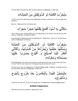 The Two Sahihs recorded t hat Abu Hurayrah said t hat t he Messenger of Allah said,



            «る∠ らエ∇ャや リョ リ∇Βわボ∇Αヲジャや ヱ⊥ るら∇バム∇ャや ゆあ ガΑ»
              ゼ∠ ∠ ∠ ͡ ͡ ∠ ∠ ∠ ぁ ク ∠ ∠ ∠ ⊥ ゲ∠ ⊥
(The Ka` bah will be dest royed by Dhus-Sawiqat ayn (lit erally, a person wit h t wo lean legs) from
Et hiopia.)

Also, Ibn ` Abbas said t hat t he Prophet said,



           «や⇔ イェ や⇔ イェ ゅ∠ バ∠∇ボ∠ アエ∇プぺ キヲ∇シぺ ヮよ ヶあ ほミ»
             ゲ∠ ∠ ゲ∠ ∠ ヰ⊥ ヤ Α ∠ ∠ ∠ ∠ ∠ ∠ ͡ ͡ ル∠∠
(As if I see him now: a black person wit h t hin legs plucking t he st ones of t he Ka` bah one aft er
anot her.) Al-Bukhari recorded t his Hadit h.

Imam Ahmad bin Hanbal recorded in his Musnad t hat ` Abdullah bin ` Amr bin Al-` As said t hat he
heard t he Messenger of Allah say,



るゼらエ∇ャや リョ リ∇Βわボ∇Αヲジャや ヱ⊥ るら∇バム∇ャや ゆあ ガΑ»
͡ ∠ ∠∠ ∠ ͡ ͡ ∠∠ ∠ ぁ       ク ∠ ∠ ∠ ⊥ ゲ∠ ⊥
ヶあ ほムャヱ ∩ゅヰゎヲ∇ジミ ∇リョ ゅ∠ キゲイΑヱ ゅ∠ わΒ∇ヤェ ゅ∠ らヤ∇ジΑヱ
   ル∠∠ ∠∠ ∠ ͡ ∠ ͡ ͡ ワ⊥ あ ∠ ⊥ ∠ ヰ∠ ∠ ͡ ヰ⊥ ⊥ ∠ ∠
ゅ∠ ∇Βヤハ ゆゲ∇ツΑ ネギ∇Βプぺ ヱ ノヤ∇Βタぺ ヮ∇Βャま ゲヌ∇ルぺ
 ヰ ∠∠ ⊥ ͡ ∠ ∠ ͡ ∠ ⊥ ∠ ∠ ͡ ∠ ⊥ ͡ ∠͡ ⊥ ⊥ ∠
                           «ヮ͡ヲ∇バョヱ ヮゎゅ∠ ∇ジヨよ
                               ャ∠ ͡ ∠ ͡ ͡ エ ͡ ͡
(Dhus-Sawiqat ayn from Et hiopia will dest roy t he Ka` bah and will loot it s adornment s and cover.
It is as if I see him now: bald, wit h t hin legs st riking t he Ka` bah wit h his ax.)

This will occur aft er t he appearance of Gog and Magog people. Al-Bukhari recorded t hat Abu
Sa` id Al-Khudri said t hat t he Messenger of Allah said,



ァヲ⊥ ∇ほΑ ァヱ⊥ カ ギ∇バよ ラゲヨわ∇バΒャヱ ろ∇Βら∇ャや リイ∠ Β∠»
∠ ィ ∠ ͡ ゲ⊥ ∠ ∠ ｚ ∠ ∠ ∠ ⊥ ∠∠ ⊥ ∠ ｚ ｚ エ⊥ ャ
                                    «ァヲ⊥ ∇ほョヱ
                                       ィ∠∠
(There will be Haj j and ` Umrah t o t he House aft er t he appearance of Gog and Magog people.)

                                  Al-Khalil's Supplication
Allah said t hat Ibrahim and Isma` il supplicat ed t o Him,
 
