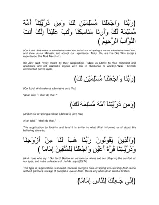 るョぺ べ∠ わΑケク リ͡ ヱ マャ リ∇Βヨヤ∇ジョ ゅ∠ ∇ヤバ∇ィや∠ ゅ∠ よケぴ
⇔ ｚ ⊥ レ͡ ｚ あ ⊥ ョ∠ ∠ ∠ ͡ ∠ ͡ ⊥ レ ∠ ヱ レｚ ∠
ろル∠ マルま べ∠ ∇Βヤハ ∇ょゎヱ ゅ∠ ムシゅ∠ ョ ゅ∠ ͡ ∠∠ マャ るヨヤ∇ジョ
∠ ぺ ∠ ｚ ͡ レ ∠∠ ⊥ ∠ レ∠ ͡ レ∠ ルケぺヱ ∠ ｚ ⇔ ∠ ͡ ぁ
                                び ユΒ͡ ゲャや ゆやｚ わャや
                                    ⊥ ェｚ ⊥ ヲｚ
(Our Lord! And make us submissive unt o You and of our offspring a nat ion submissive unt o You,
and show us our Manasik, and accept our repent ance. Truly, You are t he One Who accept s
repent ance, t he Most Merciful.)

Ibn Jarir said, "They meant by t heir supplicat ion, ` Make us submit t o Your command and
obedience and not associat e anyone wit h You in obedience or worship.''Also, ` Ikrimah
comment ed on t he Ayah,



                                            びマャ リ∇Βヨヤ∇ジョ ゅ∠ ∇ヤバ∇ィや∠ ゅ∠ よケぴ
                                             ∠ ∠ ͡ ∠ ͡ ⊥ レ ∠ ヱ レｚ ∠
(Our Lord! And make us submissive unt o You)

"Allah said, ` I shall do t hat .'''



                                         びマャ るヨヤ∇ジョ るョぺ べ∠ わΑケク リ͡ ヱぴ
                                          ∠ ｚ ⇔ ∠ ͡ ぁ ⇔ ｚ ⊥ レ͡ ｚ あ ⊥ ョ∠
(And of our offspring a nat ion submissive unt o You)

Allah said, ` I shall do t hat .'"

This supplicat ion by Ibrahim and Isma` il is similar t o what Allah informed us of about His
believing servant s,



ゅ∠ ィヱ∇コぺ ∇リョ ゅ∠ ∠ ∇ょワ ゅ∠ よケ ラヲ⊥ヲ⊥ Α リΑ͡ ャや∠ ぴ
 レ͡ ∠ ∠ ͡ レャ ∠ レｚ ∠ ∠ ャ ボ∠ ∠ グｚ ヱ
       び ゅョゅ∠ ま リΒ͡ わヨ∇ヤャ ゅ∠ ∇ヤバ∇ィや∠ リΒ∇ハぺ りゲホ ゅ∠ わ⇒ｚ ケクヱ
         ⇔ ョ͡ ∠ ボｚ ⊥ ͡ レ ∠ ヱ ∃ ⊥ ∠ ∠ ｚ ⊥ レ͡ Αあ ⊥ ∠
(And t hose who say: ` Our Lord! Best ow on us from our wives and our offspring t he comfort of
our eyes, and make us leaders of t he Mut t aqin) (25:74).

This t ype of supplicat ion is allowed, because loving t o have offspring who worship Allah alone
wit hout part ners is a sign of complet e love of Allah. This is why when Allah said t o Ibrahim,



                                               びゅ⇔ ゅ∠ ま サゅｚ ヤ͡ マヤバ⇒∠ ヴあ まぴ
                                                 ョ ョ͡ ͡ レ ャ ∠ ⊥͡ ィ ル͡
 
