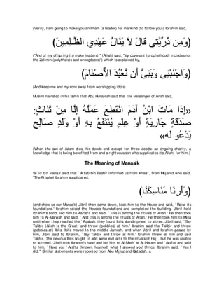 (Verily, I am going t o make you an Imam (a leader) for mankind (t o follow you)) Ibrahim said,



            びリΒ͡ ヤ⇒ｚ ャや ヵ͡ ∇ヰハ メゅ∠ Α Ι メゅ∠ ヴ͡ Αケク リ͡ ヱぴ
             ∠ ヨ͡ ヌ ギ ∠ ⊥ レ∠ ∠ ∠ ホ わｚ あ ⊥ ョ∠
("And of my offspring (t o make leaders).'' (Allah) said, "My covenant (prophet hood) includes not
t he Zalimin (polyt heist s and wrongdoers)'') which is explained by,



                                びュゅ∠ ∇タΙや ギら∇バル ラ∠ ヴレよヱ ヴ͡ ∇らレ∇ィや∠ ぴ
                                 ∠ レ ｘ ∠ ⊥ ｚ ぺ ｚ ͡∠∠ レ ⊥ ヱ
(And keep me and my sons away from worshipping idols)

Muslim narrat ed in his Sahih t hat Abu Hurayrah said t hat t he Messenger of Allah said,



:ゐゅ∠を ∇リョ ゅｚま ヮヤヨハ ノトボ∇ルや ュキへ リ∇よや れゅ∠ や∠ ま»
 ∃ ヤ∠ ͡ ャ͡ ⊥ ⊥∠ ∠ ∠ ∠ ∠ ∠ ∠ ⊥ ∠ ョ ク͡
ウャゅ∠ ギャヱ ∇ヱぺ ヮよ ノヘわ∇レΑ ユ∇ヤハ ∇ヱぺ るΑケゅ∠ るホギタ
∃ ͡ タ ∃ ∠∠ ∠ ͡ ͡ ⊥ ∠ ∠ ⊥ ∃ ͡ ∠ ∃ ∠ ͡ ィ ∃ ∠ ∠ ∠
                                     «ヮ∠ ヲ⊥ ∇ギ∠
                                       ャ ハΑ
(When t he son of Adam dies, his deeds end except for t hree deeds: an ongoing charit y, a
knowledge t hat is being benefit ed from and a right eous son who supplicat es (t o Allah) for him.)

                                  The Meaning of Manasik
Sa` id bin Mansur said t hat ` At t ab bin Bashir informed us from Khasif, from Muj ahid who said,
"The Prophet Ibrahim supplicat ed,



                                                                      びゅ∠ ムシゅ∠ ョ ゅ∠ ͡ ∠∠ ぴ
                                                                        レ∠ ͡ レ∠ ルケぺヱ
(and show us our Manasik) Jibril t hen came down, t ook him t o t he House and said, ` Raise it s
foundat ions.' Ibrahim raised t he House's foundat ions and complet ed t he building. Jibril held
Ibrahim's hand, led him t o As-Safa and said, ` This is among t he rit uals of Allah.' He t hen t ook
him t o Al-Marwah and said, ` And t his is among t he rit uals of Allah.' He t hen t ook him t o Mina
unt il when t hey reached t he ` Aqabah, t hey found Iblis st anding next t o a t ree. Jibril said, ` Say
Takbir (Allah is t he Great ) and t hrow (pebbles) at him.' Ibrahim said t he Takbir and t hrew
(pebbles at ) Iblis. Iblis moved t o t he middle Jamrah, and when Jibril and Ibrahim passed by
him, Jibril said t o Ibrahim, ` Say Takbir and t hrow at him.' Ibrahim t hrew at him and said
Takbir. The devious Iblis sought t o add some evil act s t o t he rit uals of Haj j , but he was unable
t o succeed. Jibril t ook Ibrahim's hand and led him t o Al-Mash` ar Al-Haram and ` Arafat and said
t o him, ` Have you ` Araft a (known, learned) what I showed you' t hrice. Ibrahim said, ` Yes I
did.''' Similar st at ement s were report ed from Abu Mij laz and Qat adah. a
 