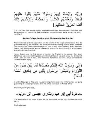 ∇ユヰ∇Βヤハ ∇やヲ⊥∇わΑ ∇ユヰ∇レョ Ιヲ⊥ ケ ∇ユヰΒ͡ ∇ゑバ∇よや∠ ゅ∠ よケぴ
  ͡ ∠∠     ヤ ∠ ⊥ あ ⇔ シ∠ ͡ プ ∠ ヱ レｚ ∠
マルま ∇ユヰΒあ ゴΑヱ るヨ∇ムエ∇ャや∠ ょ⇒∠ ム∇ャや ユヰヨあバΑヱ マわ⇒∠ へ
∠ ｚ ͡ ͡ ミ∠ ⊥ ∠ ∠ ∠ ͡ ヱ ∠ わ͡ ⊥ ⊥ ⊥ ヤ∠ ⊥ ∠ ∠ ͡ Α
                            び ユΒ͡ ∠ ャや ゴΑ͡ バャや ろル∠
                               ⊥ ムエ ⊥ ゴ∠ ∠ ぺ
(129. "Our Lord! Send amongst t hem a Messenger of t heir own, who shall recit e unt o t hem Your
verses and inst ruct t hem in t he Book (t his Qur'an), and purify t hem. Verily, You are t he Might y,
t he Wise.'')

            Ibrahim's Supplication that Allah sends the Prophet
Allah ment ioned Ibrahim's supplicat ion for t he benefit of t he people of t he Sacred Area (t o
grant t hem securit y and provision), and it was perfect ed by invoking Allah t o send a Messenger
from his offspring. This accept ed supplicat ion, from Ibrahim, conformed wit h Allah's appoint ed
dest iny t hat Muhammad be sent as a Messenger among t he Ummiyyin and t o all non-Arabs,
among t he Jinns and mankind.

Hence, Ibrahim was t he first person t o ment ion t he Prophet t o t he people. Ever since,
Muhammad was known t o t he people, unt il t he last Prophet was sent among t he Children of
Israel, Jesus t he son of Mary, who ment ioned Muhammad by name. Jesus addressed t he
Children of Israel saying,



リョ ンギΑ リ∇Βよ ゅ∠ ャ ゅホあ ダョ ユ⊥ ∇Βャま ヮヤャや メヲ⊥ ケ ヴあ まぴ
∠ ͡ ｚ ∠ ∠ ∠ ∠ ヨあ ⇔ ギ∠ ぁ ム ∠͡ ͡ ｚ ⊥ シ∠ ル͡
ヮヨ∇シや ン͡ ∇バよ リ͡ ヴ͡ ∇ほΑ メヲ⊥ ゲよ やゲあ らョヱ りや∠ ∇ヲわャや
⊥⊥       ギ ∠ ョ ゎ ∠ ∃ シ∠ ͡ ⇔ ゼ∠ ⊥ ∠ ͡ ケ ｚ
                                          びギヨ∇ェぺ
                                           ⊥∠ ∠
(I am t he Messenger of Allah unt o you, confirming what is before me in t he Tawrah, and giving
glad t idings of a Messenger t o come aft er me, whose name shall be Ahmad) (61:6)

This is why t he Prophet said ,



   «ユ∠ ∇ゲョ リ∇よや ヴ∠ Β͡ ン∠ ∇ゼよヱ ユΒ͡ や∠ ∇よま ヶ͡ ぺ りヲ∇ハキ»
     Α ∠ ͡       ジ ハ ゲ ⊥ ∠ ∠ ワ ゲ ͡ よ∠ ⊥ ∠ ∠
(The supplicat ion of my fat her Ibrahim and t he glad t idings brought fort h by Jesus t he son of
Mary.)

The Prophet said,
 