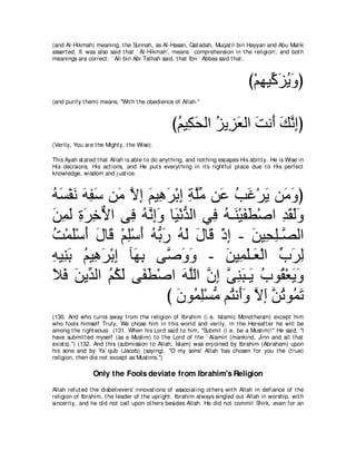 (and Al-Hikmah) meaning, t he Sunnah, as Al-Hasan, Qat adah, Muqat il bin Hayyan and Abu Malik
assert ed. It was also said t hat ` Al-Hikmah', means ` comprehension in t he religion', and bot h
meanings are correct . ` Ali bin Abi Talhah said, t hat Ibn ` Abbas said t hat ,



                                                                                 び∇ユヰΒあ ゴΑヱぴ
                                                                                    ͡ ミ∠ ⊥ ∠
(and purify t hem) means, "Wit h t he obedience of Allah.''



                                                 びユΒ͡ ∠ ャや ゴΑ͡ バャや ろル∠ マルまぴ
                                                  ⊥ ムエ ⊥ ゴ∠ ∠ ぺ ∠ ｚ ͡
(Verily, You are t he Might y, t he Wise).

This Ayah st at ed t hat Allah is able t o do anyt hing, and not hing escapes His abilit y. He is Wise in
His decisions, His act ions, and He put s everyt hing in it s right ful place due t o His perfect
knowledge, wisdom and j ust ice.



ヮジ∇ヘル ヮヘシ リ∠ Ιま ユΒ͡ ゲ∇よま るヤョ リ∠ ょビ∇ゲΑ リ∠ ヱぴ
⊥ ∠ ∠ ∠ ͡ ∠ ョ ｚ ͡ ∠ ワ∠ ͡ ͡ ｚあ ハ ⊥ ∠ ∠ ョ∠
リヨャ りゲカΙや ヴ͡ ヮルまヱ ゅ∠ ∇ルギャや ヶ͡ ヮ⇒∠ ∇Βヘト∇タや ギボャヱ
∠ ͡ ∠ ͡ ∠ ͡ ｘ プ ⊥ ｚ ͡∠ Β ぁ プ ⊥ レ ∠ ∠         ͡ ∠ ∠∠
ろ∇ヨヤ∇シぺ メゅ∠ ∇ユヤ∇シぺ ヮぁ ケ ヮャ メゅ∠ ∇クま - リΒ͡ ヤ⇒ｚ ャや
⊥ ∠ ∠ ∠ ホ ͡ ∠ ⊥ よ∠ ⊥ ∠ ∠ ホ ͡ ∠ エ͡ ダ
ヮΒ͡ よ ユΒ͡ ゲ∇よま べ∠ よ ヴｚ ヱヱ - リΒ͡ ヤ⇒∠ ∇ャや ゆゲャ
͡ レ∠ ⊥ ワ∠ ͡ ヰ͡ タ∠ ∠               ∠ ヨ∠ バ あ ∠ ͡
Κプ リΑあ ャや ユムャ ヴヘト∇タや ヮヤャや ラま ヴレら⇒∠ ゆヲ⊥ ∇バΑヱ
∠ ∠ ∠ ギ ⊥ ⊥ ∠ ∠∠          ∠ ｚ ｚ ͡ ｚ ͡∠ Α ⊥ ボ ∠∠
                       び ラヲ⊥ ヤ∇ジョ ユ⊥ ル∠ヱ Ιま リゎヲ⊥ ゎ
                         ∠ ヨ͡ ぁ わ ぺ∠ ｚ ∠ ｚ ⊥ ヨ∠
(130. And who t urns away from t he religion of Ibrahim (i.e. Islamic Monot heism) except him
who fools himself Truly, We chose him in t his world and verily, in t he Hereaft er he will be
among t he right eous). (131. When his Lord said t o him, "Submit (i.e. be a Muslim)!'' He said, "I
have submit t ed myself (as a Muslim) t o t he Lord of t he ` Alamin (mankind, Jinn and all t hat
exist s).'') (132. And t his (submission t o Allah, Islam) was enj oined by Ibrahim (Abraham) upon
his sons and by Ya` qub (Jacob) (saying), "O my sons! Allah has chosen for you t he (t rue)
religion, t hen die not except as Muslims.'')

                 Only the Fools deviate from Ibrahim's Religion
Allah refut ed t he disbelievers' innovat ions of associat ing ot hers wit h Allah in defiance of t he
religion of Ibrahim, t he leader of t he upright . Ibrahim always singled out Allah in worship, wit h
sincerit y, and he did not call upon ot hers besides Allah. He did not commit Shirk, even for an
 