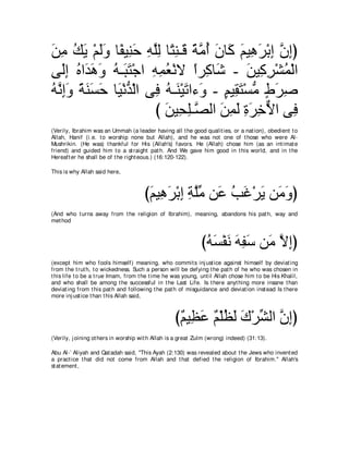 リョ マΑ ∇ユャヱ ゅ⇔ Β͡ ェ ヮヤャ ゅ⇔ レ⇒∠ るョぺ ラゅ∠ ユΒ͡ ゲ∇よま ラまぴ
∠ ͡ ⊥ ∠ ∠∠ ヘ レ∠ ͡ ｚ͡ わ͡ ホ ⇔ ｚ ⊥ ∠ ミ ∠ ワ∠ ͡ ｚ ͡
ヴ∠ま ロや∠ ワヱ ヮ⇒∠ わ∇ィや ヮヨバ∇ルΙ やゲ͡ ゅ∠ - リΒ͡ ゲ∇ゼヨ∇ャや
   ャ͡ ⊥ ギ∠ ∠ ⊥ ら∠ ͡ ͡ ⊥ ⇔ ミ セ ∠ ミ͡ ⊥
ヮルまヱ るレジェ ゅ∠ ∇ルギ∇ャや ヴ͡ ヮ⇒∠ ∇Βゎや￢∠ - ユΒ͡ わ∇ジョ ヅゲタ
⊥ ｚ ͡∠ ⇔ ∠ ∠ ∠ Β ぁ プ ⊥ レ ∠ ヱ ∃ ボ∠ ぁ ∃ ∠ ͡
                     び リΒ͡ ヤ⇒ｚ ャや リヨャ りゲカΙや ヴ͡
                       ∠ エ͡ ダ ∠ ͡ ∠ ͡ ∠ ͡ ｘ プ
(Verily, Ibrahim was an Ummah (a leader having all t he good qualit ies, or a nat ion), obedient t o
Allah, Hanif (i.e. t o worship none but Allah), and he was not one of t hose who were Al-
Mushrikin. (He was) t hankful for His (Allah's) favors. He (Allah) chose him (as an int imat e
friend) and guided him t o a st raight pat h. And We gave him good in t his world, and in t he
Hereaft er he shall be of t he right eous.) (16:120-122).

This is why Allah said here,



                                      び∠ Β͡ ∠ ∇よ͡ るヤョ リ∠ ょビ∇ゲΑ リ∠ ヱぴ
                                       ユ ワゲ ま ͡ ｚあ ハ ⊥ ∠ ∠ ョ∠
(And who t urns away from t he religion of Ibrahim), meaning, abandons his pat h, way and
met hod



                                                              びヮジ∇ヘル ヮヘシ リ∠ Ιまぴ
                                                               ⊥ ∠ ∠ ∠ ͡∠ ョ ｚ ͡
(except him who fools himself) meaning, who commit s inj ust ice against himself by deviat ing
from t he t rut h, t o wickedness. Such a person will be defying t he pat h of he who was chosen in
t his life t o be a t rue Imam, from t he t ime he was young, unt il Allah chose him t o be His Khalil,
and who shall be among t he successful in t he Last Life. Is t here anyt hing more insane t han
deviat ing from t his pat h and following t he pat h of misguidance and deviat ion inst ead Is t here
more inj ust ice t han t his Allah said,



                                                   び∀ Β͡ ∠ ∀ ∇ヤヌ∠ ポ∇ゲゼャや ラまぴ
                                                    ユ ヌハ ユ ⊥ ャ ∠ あ ｚ ͡
(Verily, j oining ot hers in worship wit h Allah is a great Zulm (wrong) indeed) (31:13).

Abu Al-` Aliyah and Qat adah said, "This Ayah (2:130) was revealed about t he Jews who invent ed
a pract ice t hat did not come from Allah and t hat defied t he religion of Ibrahim.'' Allah's
st at ement ,
 
