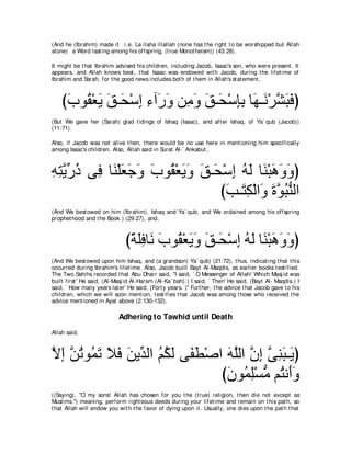 (And he (Ibrahim) made it i.e. La ilaha illallah (none has t he right t o be worshipped but Allah
alone) a Word last ing among his offspring, (t rue Monot heism)) (43:28).

It might be t hat Ibrahim advised his children, including Jacob, Isaac's son, who were present . It
appears, and Allah knows best , t hat Isaac was endowed wit h Jacob, during t he lifet ime of
Ibrahim and Sarah, for t he good news includes bot h of t hem in Allah's st at ement ,



    びゆヲ⊥ ∇バΑ ペ⇒∠ ∇シま ￢へ∠ ヱ リ͡ ヱ ペ⇒∠ ∇シみよ ゅ∠ ⇒∠ ∇ゲゼらプぴ
     ∠ ボ ∠ ∠ エ ͡ ͡ ケ∠ ョ∠ ∠ エ ͡͡ ヰ ル ｚ ∠ ∠
(But We gave her (Sarah) glad t idings of Ishaq (Isaac), and aft er Ishaq, of Ya` qub (Jacob))
(11:71).

Also, if Jacob was not alive t hen, t here would be no use here in ment ioning him specifically
among Isaac's children. Also, Allah said in Surat Al-` Ankabut ,



ヮわΑケク ヴ͡ ゅ∠ ∇ヤバィヱ ゆヲ⊥ ∇バΑヱ ペ⇒∠ ∇シま ヮャ ゅ∠ ∇らワヱヱぴ
͡ ͡ ｚあ ⊥ プ レ ∠ ∠ ∠ ∠ ボ ∠ ∠ ∠ エ ͡ ⊥ ∠ レ ∠ ∠ ∠
                               びょ⇒∠ ム∇ャや∠ ∠ ヲらレャや
                                ∠ わ͡ ヱ りｚ ⊥ ぁ
(And We best owed on him (Ibrahim), Ishaq and Ya` qub, and We ordained among his offspring
prophet hood and t he Book.) (29:27), and,



                               びるヤプゅ∠ ゆヲ⊥ ∇バΑヱ ペ⇒∠ ∇シま ヮャ ゅ∠ ∇らワヱヱぴ
                                ⇔ ∠͡ ル ∠ ボ ∠ ∠ ∠ エ ͡ ⊥ ∠ レ ∠ ∠ ∠
(And We best owed upon him Ishaq, and (a grandson) Ya` qub) (21:72), t hus, indicat ing t hat t his
occurred during Ibrahim's lifet ime. Also, Jacob built Bayt Al-Maqdis, as earlier books t est ified.
The Two Sahihs recorded t hat Abu Dharr said, "I said, ` O Messenger of Allah! Which Masj id was
built first ' He said, (Al-Masj id Al-Haram (Al-Ka` bah).) I said, ` Then' He said, (Bayt Al- Maqdis.) I
said, ` How many years lat er' He said, (Fort y years. )'' Furt her, t he advice t hat Jacob gave t o his
children, which we will soon ment ion, t est ifies t hat Jacob was among t hose who received t he
advice ment ioned in Ayat above (2:130-132).

                            Adhering to Tawhid until Death
Allah said,



Ιま リゎヲ⊥ ゎ Κプ リΑあ ャや ユムャ ヴ∠ ト∇タや ヮヤャや ラま ヴレら⇒∠ ぴ
ｚ ∠ ｚ ⊥ ヨ∠ ∠ ∠ ∠ ギ ⊥ ⊥ ∠ ヘ∠     ∠ ｚ ｚ ͡ ｚ ͡∠ Α
                               びラヲ⊥ ヤ∇ジョ ユ⊥ ル∠ヱ
                                ∠ ヨ͡ ぁ わ ぺ∠
((Saying), "O my sons! Allah has chosen for you t he (t rue) religion, t hen die not except as
Muslims.'') meaning, perform right eous deeds during your lifet ime and remain on t his pat h, so
t hat Allah will endow you wit h t he favor of dying upon it . Usually, one dies upon t he pat h t hat
 