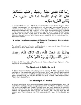 .マルゅ∠ ∇ヤシ ユΒ͡ ハヱ マヰ∇ィヱ メゅ∠イャ ヶ͡ ら∇レΑ ゅ∠ ミ ゆケ
 ∠ ͡ ト ⊥ ͡ ヌ∠ ∠ ∠ ͡ ∠ ͡ ヤ∠ ͡ ピ∠ ∠ ヨ∠ あ ∠
ヴｚ ェ ∩ヵ͡ ∇らハ メゅ∠ ゅ∠ ミ ゅ∠ ゅ∠ わ∇ミや :ゅ∠ ヰ∠ ぶや メゅ∠ プ
  わ∠     ギ ∠ ∠ ホ ヨ ∠ ワ ら⊥           ヨ⊥ ャ ⊥ ∠ ボ∠
                          «.ゅ∠ よ ヮΑ͡ ∇ィほプ ヶ͡ ゅ∠ ∇ヤΑ
                                ヰ͡ ͡ ゴ ∠ ∠ ル ボ ∠
(A servant of Allah once said, ` O Allah! Yours is t he Hamd t hat is suit able for t he grace of Your
Face and t he great ness of Your Supreme Aut horit y.' The t wo angels were confused as t o how t o
writ e t hese words. They ascended t o Allah and said, ` O our Lord! A servant has j ust ut t ered a
st at ement and we are unsure how t o record it for him.' Allah said while having more knowledge
in what His servant has said, 'What did My servant say' They said, ` He said, ` O Allah! Yours is
t he Hamd t hat is suit able for t he grace of Your Face and t he great ness of Your Supreme
Aut horit y.' Allah said t o t hem, ` Writ e it as My servant has said it , unt il he meet s Me and t hen I
shall reward him for it .)

 Al before Hamd encompasses all Types of Thanks and Appreciation
                           for Allah
The let t ers Alif and Lam before t he word Hamd serve t o encompass all t ypes of t hanks and
appreciat ion for Allah, t he Exalt ed. A Hadit h st at ed,



ポギΒよヱ ∩⊥ ヤミ マ∇ヤヨ∇ャや マャヱ ∩⊥ ヤミ ギ∇ヨエ∇ャや マャ ユヰヤャや»
∠ ͡ ∠ ͡ ∠ ヮぁ⊥ ⊥ ⊥ ∠ ∠∠ ヮぁ⊥ ⊥ ∠ ∠ ∠ ｚ ⊥ ｚ
              «ヮぁミ ゲ∇ョほ∇ャや ノィ∇ゲΑ マ∇Βャまヱ ∩⊥ ヤミ ゲ∇Βガ∇ャや
               ⊥ ヤ⊥ ⊥ ∠ ⊥ ∠ ⊥ ∠ ∠͡∠ ヮぁ⊥ ⊥ ∠
(O Allah! All of Al-Hamd is due t o You, You own all t he ownership, all t ypes of good are in Your
Hand and all affairs belong t o You.)

                          The Meaning of Ar-Rabb, the Lord
Ar-Rabb is t he owner who has full aut horit y over his propert y. Ar-Rabb, linguist ically means,
t he mast er or t he one who has t he aut horit y t o lead. All of t hese meanings are correct for
Allah. When it is alone, t he word Rabb is used only for Allah. As for ot her t han Allah, it can be
used t o say Rabb Ad-Dar, t he mast er of such and such obj ect . Furt her, it was report ed t hat Ar-
Rabb is Allah's Great est Name.

                                The Meaning of Al-` Alamin
Al-` Alamin is plural for ` Alam, which encompasses everyt hing in exist ence except Allah. The
word ` Alam is it self a plural word, having no singular form. The ` Alamin are different creat ions
t hat exist in t he heavens and t he eart h, on land and at sea. Every generat ion of creat ion is
called an ` Alam. Al-Farra` and Abu ` Ubayd said, "` Alam includes all t hat has a mind, t he Jinns,
mankind, t he angels and t he devils, but not t he animals.'' Also, Zayd bin Aslam and Abu
Muhaysin said, ` Alam includes all t hat Allah has creat ed wit h a soul.'' Furt her, Qat adah said
about ,
 