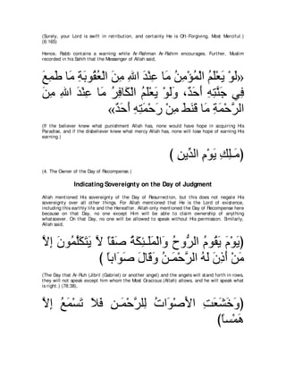 (Surely, your Lord is swift in ret ribut ion, and cert ainly He is Oft -Forgiving, Most Merciful.)
(6:165)

Hence, Rabb cont ains a warning while Ar-Rahman Ar-Rahim encourages. Furt her, Muslim
recorded in his Sahih t hat t he Messenger of Allah said,



ノヨデ ゅ∠ るよヲ⊥ バ∇ャや リョ ぶや ギ∇レハ ゅ∠ リョ∇ぽヨ∇ャや ユヤ∇バΑ ∇ヲャ»
∠ ͡ ∠ ョ ͡ ∠ ボ⊥ ∠ ͡ ͡ ∠ ͡ ョ ⊥ ͡ ⊥ ⊥ ∠ ∠ ∠
リョ ぶや ギ∇レハ ゅ∠ ゲプゅ∠ ∇ャや ユヤ∇バΑ ∇ヲャヱ ∩∀ ェぺ ヮわレィ ヶ͡
∠ ͡ ͡ ∠ ͡ ョ ⊥ ͡ ム ⊥ ∠ ∠ ∠∠ ギ∠ ∠ ͡ ͡ ｚ ∠ プ
                «ギェぺ ヮわヨ∇ェケ ∇リョ テレホ ゅ∠ るヨ∇ェゲャや
                  ∀ ∠ ∠ ͡ ͡∠ ∠ ͡ ∠ ∠∠ ョ ͡ ∠ ｚ
(If t he believer knew what punishment Allah has, none would have hope in acquiring His
Paradise, and if t he disbeliever knew what mercy Allah has, none will lose hope of earning His
earning.)



                                                                び リΑあ ャや ュ∇ヲΑ マヤ⇒∠ ぴ
                                                                  ͡ ギ ͡ ∠ ͡ ͡ョ
(4. The Owner of t he Day of Recompense.)

                Indicating Sovereignty on the Day of Judgment
Allah ment ioned His sovereignt y of t he Day of Resurrect ion, but t his does not negat e His
sovereignt y over all ot her t hings. For Allah ment ioned t hat He is t he Lord of exist ence,
including t his eart hly life and t he Hereaft er. Allah only ment ioned t he Day of Recompense here
because on t hat Day, no one except Him will be able t o claim ownership of anyt hing
what soever. On t hat Day, no one will be allowed t o speak wit hout His permission. Similarly,
Allah said,



Ιま ∠ ヲ⊥ ヤ∠ ∠ ∠ Ι ゅヘタ るムゃ⇒∠ヨ∇ャや∠ ゥヱぁ ャや ュヲ⊥ Α ュ∇ヲΑぴ
ｚ ͡ ラ ヨｚムわΑ ｚ ⇔∂ ∠ ⊥ ∠ ͡ ヤ∠ ヱ ⊥ ゲ ⊥ ボ∠ ∠ ∠
               び ゅよや∠ タ メゅ∠ ヱ リ⇒∠ ∇ェゲャや ヮャ ラクぺ ∇リョ
                 ⇔ ヲ∠ ∠ ホ∠ ⊥ ヨ ｚ ⊥ ∠ ∠ ͡ ∠ ∠
(The Day t hat Ar-Ruh (Jibril (Gabriel) or anot her angel) and t he angels will st and fort h in rows,
t hey will not speak except him whom t he Most Gracious (Allah) allows, and he will speak what
is right .) (78:38),



Ιま ノヨ∇ジゎ Κプ リ⇒∠ ∇ェゲヤ͡ れや∠ ∇タΕや ろバゼカヱぴ
ｚ ͡ ⊥∠ ∠ ∠ ∠ ͡ ヨ ｚ ャ ⊥ ヲ ∠ ͡ ∠∠ ∠ ∠
                                 びゅジ∇ヨワ
                                  ⇔ ∠
 