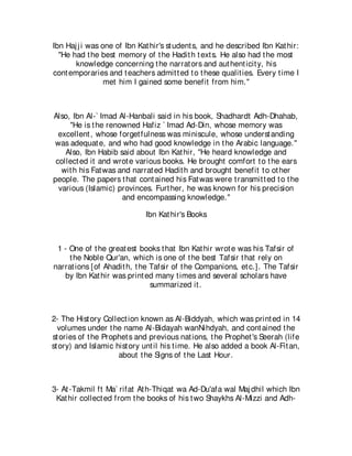 Ibn Haj j i was one of Ibn Kat hir's st udent s, and he described Ibn Kat hir:
  "He had t he best memory of t he Hadit h t ext s. He also had t he most
       knowledge concerning t he narrat ors and aut hent icit y, his
cont emporaries and t eachers admit t ed t o t hese qualit ies. Every t ime I
                 met him I gained some benefit from him."



Also, Ibn Al-` Imad Al-Hanbali said in his book, Shadhardt Adh-Dhahab,
     "He is t he renowned Hafiz ` Imad Ad-Din, whose memory was
  excellent , whose forget fulness was miniscule, whose underst anding
was adequat e, and who had good knowledge in t he Arabic language."
    Also, Ibn Habib said about Ibn Kat hir, "He heard knowledge and
 collect ed it and wrot e various books. He brought comfort t o t he ears
   wit h his Fat was and narrat ed Hadit h and brought benefit t o ot her
people. The papers t hat cont ained his Fat was were t ransmit t ed t o t he
  various (Islamic) provinces. Furt her, he was known for his precision
                      and encompassing knowledge."

                             Ibn Kat hir's Books



 1 - One of t he great est books t hat Ibn Kat hir wrot e was his Tafsir of
     t he Noble Qur'an, which is one of t he best Tafsir t hat rely on
narrat ions [of Ahadit h, t he Tafsir of t he Companions, et c.]. The Tafsir
   by Ibn Kat hir was print ed many t imes and several scholars have
                               summarized it .



2- The Hist ory Collect ion known as Al-Biddyah, which was print ed in 14
  volumes under t he name Al-Bidayah wanNihdyah, and cont ained t he
st ories of t he Prophet s and previous nat ions, t he Prophet 's Seerah (life
st ory) and Islamic hist ory unt il his t ime. He also added a book Al-Fit an,
                     about t he Signs of t he Last Hour.



3- At -Takmil ft Ma` rifat At h-Thiqat wa Ad-Du'afa wal Maj dhil which Ibn
 Kat hir collect ed from t he books of his t wo Shaykhs Al-Mizzi and Adh-
 