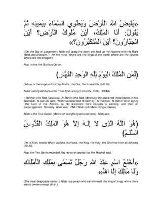 ｚ を ヮレΒ͡ Βよ ￢ゅ∠ ジャや ヵ͡ ∇トΑヱ チ∇ケほ∇ャや ぶや ヂら∇ボΑ»
ユ⊥ ͡ ͡ ヨ∠ ͡ ∠ ヨｚ     ヲ ∠∠ ∠ ∠ ⊥ ⊥ ͡ ∠
リ∇Αぺ ∨͡ ∇ケほ∇ャや ポヲ⊥ョ リ∇Αぺ ∩⊥ ヤヨ∇ャや ゅ∠ ぺ :メヲ⊥ Α
∠ ∠ チ ∠ ⊥ ヤ⊥ ∠ ∠ マ͡∠ ル∠ ⊥ ボ∠
                    «∨∠ ヱ⊥ らムわヨ∇ャや リ∇Αぺ ∨∠ ヱ⊥ ゅｚ ∠ ∇ャや
                        ラ ゲあ ∠ ∠ ⊥ ∠ ∠ ラ ケ らイ
((On t he Day of Judgement ) Allah will grasp t he eart h and fold up t he heavens wit h His Right
Hand and proclaim, 'I Am t he King! Where are t he kings of t he eart h Where are t he t yrant s
Where are t he arrogant ')

Also, in t he t he Glorious Qur'an;



                             びケゅｚ ボ∇ャや ギェヲ∇ャや ヮヤャ ュ∇ヲΒ∇ャや マ∇ヤヨ∇ャや リヨャぴ
                              ͡ ヰ∠ ͡ ͡ ∠ ͡ ｚ͡ ∠ ∠ ⊥ ⊥ ͡ ∠ あ
(Whose is t he kingdom t his Day Allah's, t he One, t he Irresist ible.)(40:16).

As for calling someone ot her t han Allah a king in t his life, 3-24). :23NNA

r-Rahman (t he Most Gracious), Ar-Rahim (t he Most Merciful)) We explained t hese Names in t he
Basmalah. Al-Qurt ubi said, "Allah has described Himself by ` Ar-Rahman, Ar-Rahim' aft er saying
` t he Lord of t he Alamin', so His st at ement here includes a warning, and t hen an
encouragement . Similarly, Allah said, RNA ? Allah is Al-Malik (King or Owner)

Allah is t he True Owner (Malik) (of everyt hing and everyone). Allah said,



サヱぁ ボ∇ャや マヤヨ∇ャや ヲワ Ιま ∠ ⇒∠͡ Ι ン͡ ャや ヮヤャや ヲワぴ
⊥ ギ⊥ ⊥ ͡∠ ∠ ⊥ ｚ ͡ ヮ ャま ∠ グｚ ⊥ ｚ ∠ ⊥
                                      びユ⇒∠ジャや
                                        ⊥ ヤｚ
(He is Allah, beside Whom La ilaha illa Huwa, t he King, t he Holy, t he One free from all defect s)
(59:23).

Also, t he Two Sahihs recorded Abu Hurayrah saying t hat t he Prophet said,



ポゅ∠∇ョほ∇ャや マヤヨよ ヴｚ ジゎ ∀ ィ∠ ぶや ギ∇レハ ユ∇シや ノレ∇カぺ»
͡ ヤ ∠ ͡ ͡∠ ͡ ヨ∠ ∠ モ⊥ ケ ͡ ∠ ͡ ∃ ⊥ ∠ ∠
                             «ぶや ゅｚま マャゅ∠ ゅ∠ヱ
                               ⊥ ャ͡ ∠ ͡ ョ ャ∠
(The most despicable name t o Allah is a person who calls himself t he king of kings, while t here
are no owners except Allah.)
 