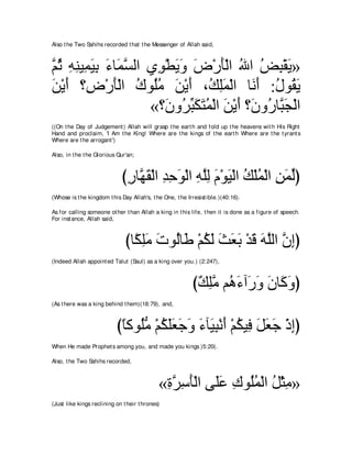 Also t he Two Sahihs recorded t hat t he Messenger of Allah said,



ｚ を ヮレΒ͡ Βよ ￢ゅ∠ ジャや ヵ͡ ∇トΑヱ チ∇ケほ∇ャや ぶや ヂら∇ボΑ»
ユ⊥ ͡ ͡ ヨ∠ ͡ ∠ ヨｚ     ヲ ∠∠ ∠ ∠ ⊥ ⊥ ͡ ∠
リ∇Αぺ ∨͡ ∇ケほ∇ャや ポヲ⊥ョ リ∇Αぺ ∩⊥ ヤヨ∇ャや ゅ∠ ∠ :メヲ⊥ Α
∠ ∠ チ ∠ ⊥ ヤ⊥ ∠ ∠ マ͡∠ ルぺ ⊥ ボ∠
                    «∨∠ ヱ⊥ らムわヨ∇ャや リ∇Αぺ ∨∠ ヱ⊥ ゅｚ ∠ ∇ャや
                        ラ ゲあ ∠ ∠ ⊥ ∠ ∠ ラ ケ らイ
((On t he Day of Judgement ) Allah will grasp t he eart h and fold up t he heavens wit h His Right
Hand and proclaim, 'I Am t he King! Where are t he kings of t he eart h Where are t he t yrant s
Where are t he arrogant ')

Also, in t he t he Glorious Qur'an;



                             びケゅｚ ボ∇ャや ギェヲ∇ャや ヮヤャ ュ∇ヲΒ∇ャや マ∇ヤヨ∇ャや リヨャぴ
                              ͡ ヰ∠ ͡ ͡ ∠ ͡ ｚ͡ ∠ ∠ ⊥ ⊥ ͡ ∠ あ
(Whose is t he kingdom t his Day Allah's, t he One, t he Irresist ible.)(40:16).

As for calling someone ot her t han Allah a king in t his life, t hen it is done as a figure of speech.
For inst ance, Allah said,



                               びゅ⇔ ヤョ れヲ⊥ゅ∠ ∇ユムャ ゑバよ ∇ギホ ヮヤャや ラまぴ
                                 ム͡∠ ∠ ャ デ ⊥ ∠ ∠ ∠ ∠ ∠ ∠ ｚ ｚ ͡
(Indeed Allah appoint ed Talut (Saul) as a king over you.) (2:247),



                                                           び∀ ͡ョ ユ⊥ ￢へ∠ ヱ ラゅ∠ ヱぴ
                                                            マヤｚ ワ∠ ケ∠ ∠ ミ∠
(As t here was a king behind t hem)(18:79), and,



                           びゅミヲ⊥ョ ∇ユムヤバィヱ ￢べ∠ ら∇ルぺ ∇ユムΒ͡ モバィ ∇クまぴ
                            ⇔ ヤぁ ⊥ ∠∠ ∠ ∠ ∠ Β͡ ∠ ⊥ プ ∠ ∠ ∠ ͡
When He made Prophet s among you, and made you kings )5:20(.

Also, t he Two Sahihs recorded,



                                             «りゲシほ∇ャや ヴ∠ハ ポヲ⊥ヨ∇ャや モ∇んョ»
                                              ͡ ｚ ͡ ∠ ヤ∠ ͡ ヤ⊥ ⊥ ͡
(Just like kings reclining on t heir t hrones)
 