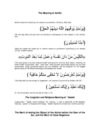 The Meaning of Ad-Din



Ad-Din means t he reckoning, t he reward or punishment . Similarly, Allah said,



                                   びペエ∇ャや ユヰレΑ͡ ヮｚャや ユヰΒあ ヲΑ グゃョ∇ヲΑぴ
                                    ｚ ∠ ⊥ ⊥ ∠ キ ⊥ ヤ ⊥ ͡ プ∠ ⊥ ∃ ͡ ∠ ∠
(On t hat Day Allah will pay t hem t he (Dinahum) recompense (of t heir deeds) in full) (24:25),
and,



                                                                      びラヲ⊥ Α͡ ∠ ∠ ゅｚ ￢ぺぴ
                                                                       ∠ レ ギヨャ ル͡ ∠
(Shall we indeed (be raised up) t o receive reward or punishment (according t o our deeds))
(37:53). A Hadit h st at ed,



     «れヲ∠ ∇ャや ギ∇バよ ゅ∠ ャ モヨハヱ ヮジ∇ヘル ラや∠ ∇リョ ザあム∇ャや»
      ͡ ヨ ∠ ∠ ヨ͡ ∠ ͡ ∠ ∠ ⊥ ∠ ∠ ∠ キ ∠ ⊥ Β∠
(The wise person is he who reckons himself and works for (his life) aft er deat h.) meaning, he
holds himself account able. Also, ` Umar said, "Hold yourself account able before you are held
account able, weigh yourselves before you are weighed, and be prepared for t he biggest
gat hering before He Whose knowledge encompasses your deeds,



                 び るΒプゅ∠ ∇ユムレ͡ ヴ∠ ∇ガゎ Ι ラヲ⊥ ゲ∇バゎ グゃョ∇ヲΑぴ
                   ∀ ∠ ͡ カ ⊥ ョ ヘ ∠ ∠ ∠ ッ∠ ⊥ ∃ ͡ ∠ ∠
(That Day shall you be brought t o Judgement , not a secret of yours will be hidden) (69:18).''



                                            び リΒ͡ わ∇ジル ポゅｚ まヱ ギら∇バル ポゅｚ まぴ
                                              ⊥ バ∠ ∠ ∠ Α͡∠ ⊥ ⊥ ∠ ∠ Α͡
(5. You we worship, and You we ask for help.) (1:5)

               The Linguistic and Religious Meaning of ` Ibadah
Linguist ically, ` Ibadah means subdued. For inst ance, a road is described as Mu` abbadah,
meaning, ` paved'. In religious t erminology, ` Ibadah implies t he ut most love, humilit y and fear.




The Merit of stating the Object of the Action before the Doer of the
               Act, and the Merit of these Negations
 