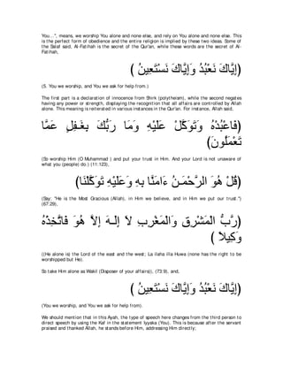 You...'', means, we worship You alone and none else, and rely on You alone and none else. This
is t he perfect form of obedience and t he ent ire religion is implied by t hese t wo ideas. Some of
t he Salaf said, Al-Fat ihah is t he secret of t he Qur'an, while t hese words are t he secret of Al-
Fat ihah,



                                             び リΒ͡ わ∇ジル ポゅｚ まヱ ギら∇バル ポゅｚ まぴ
                                               ⊥ バ∠ ∠ ∠ Α͡∠ ⊥ ⊥ ∠ ∠ Α͡
(5. You we worship, and You we ask for help from.)

The first part is a declarat ion of innocence from Shirk (polyt heism), while t he second negat es
having any power or st rengt h, displaying t he recognit ion t hat all affairs are cont rolled by Allah
alone. This meaning is reit erat ed in various inst ances in t he Qur'an. For inst ance, Allah said,



ゅｚ ∠ モヘ⇒∠ よ マよケ ゅ∠ ヱ ヮ∇Βヤハ ∇モミヲゎヱ ロ∇ギら∇ハゅ∠ ぴ
 ヨハ ∃ ͡ ピ͡ ∠ ぁ ∠ ョ∠ ͡ ∠∠ ｚ ∠ ∠ ∠ ⊥ ⊥ プ
                                 び∠ ヲ⊥∠ ∇バ∠
                                  ラ ヤヨ ゎ
(So worship Him (O Muhammad ) and put your t rust in Him. And your Lord is not unaware of
what you (people) do.) (11:123),



                 びゅレ∇ヤミヲゎ ヮ∇Βヤハヱ ヮよ ゅｚ ョや∠ リ⇒∠ ∇ェゲャや ヲワ ∇モホぴ
                   ∠ ｚ ∠ ∠ ͡ ∠ ∠ ∠ ͡ ͡ レ∠ ￢ ⊥ ヨ ｚ ∠ ⊥ ⊥
(Say: "He is t he Most Gracious (Allah), in Him we believe, and in Him we put our t rust .'')
(67:29),



ロ∇グガｚ ゅ∠ ヲワ Ιま ヮ⇒∠ま Ι ゆゲ∇ピヨ∇ャや∠ ベゲ∇ゼヨ∇ャや ゆケぴ
⊥ ͡ ゎ プ ∠ ⊥ ｚ ͡ ∠ ャ͡ ∠ ͡ ͡ ∠ ヱ ͡ ͡ ∠ ぁ ｚ
                                      び ΚΒ͡ ヱ
                                         ⇔ ミ∠
((He alone is) t he Lord of t he east and t he west ; La ilaha illa Huwa (none has t he right t o be
worshipped but He).

So t ake Him alone as Wakil (Disposer of your affairs)), (73:9), and,



                                             び リΒ͡ わ∇ジル ポゅｚ まヱ ギら∇バル ポゅｚ まぴ
                                               ⊥ バ∠ ∠ ∠ Α͡∠ ⊥ ⊥ ∠ ∠ Α͡
(You we worship, and You we ask for help from).

We should ment ion t hat in t his Ayah, t he t ype of speech here changes from t he t hird person t o
direct speech by using t he Kaf in t he st at ement Iyyaka (You). This is because aft er t he servant
praised and t hanked Allah, he st ands before Him, addressing Him direct ly;
 
